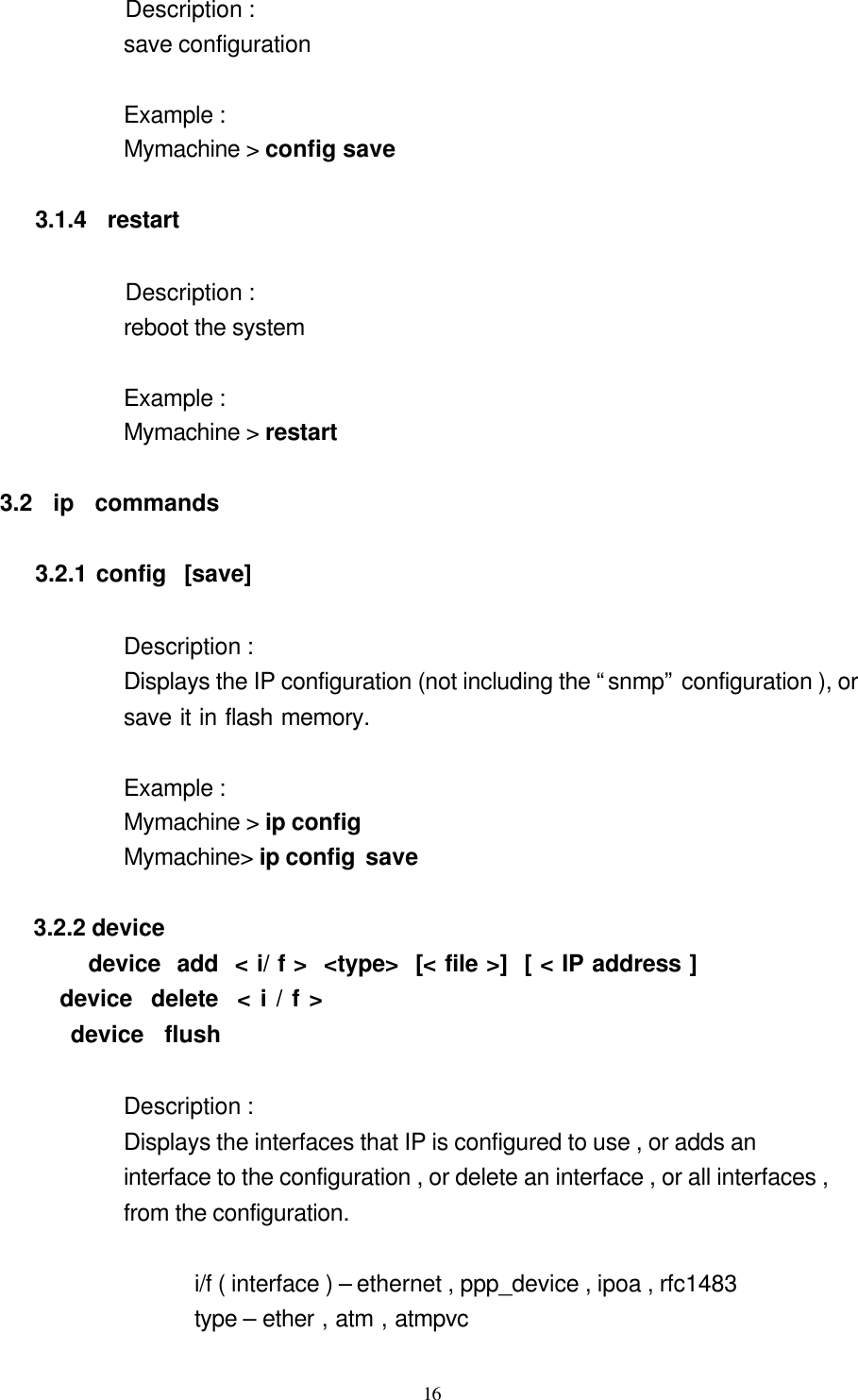  16 Description :   save configuration  Example :   Mymachine &gt; config save             3.1.4  restart            Description :   reboot the system            Example :   Mymachine &gt; restart  3.2  ip  commands  3.2.1 config  [save]                   Description :   Displays the IP configuration (not including the “snmp” configuration ), or   save it in flash memory.     Example : Mymachine &gt; ip config         Mymachine&gt; ip config save        3.2.2 device device  add  &lt; i/ f &gt;  &lt;type&gt;  [&lt; file &gt;]  [ &lt; IP address ]             device  delete  &lt; i / f &gt;             device  flush    Description :   Displays the interfaces that IP is configured to use , or adds an   interface to the configuration , or delete an interface , or all interfaces ,   from the configuration.  i/f ( interface ) – ethernet , ppp_device , ipoa , rfc1483 type – ether , atm , atmpvc   