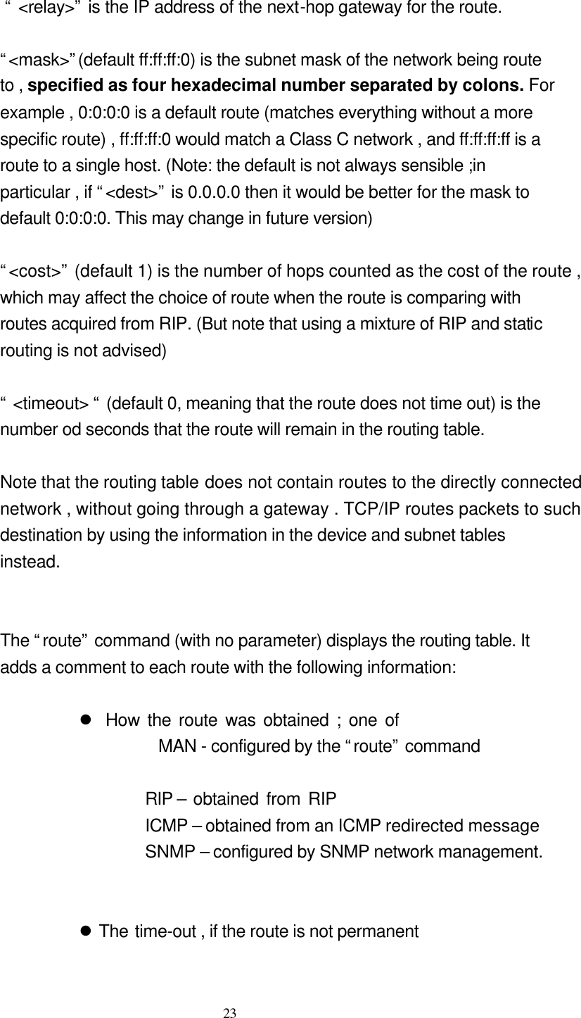  23                               “ &lt;relay&gt;” is the IP address of the next-hop gateway for the route.                               “&lt;mask&gt;”(default ff:ff:ff:0) is the subnet mask of the network being route   to , specified as four hexadecimal number separated by colons. For   example , 0:0:0:0 is a default route (matches everything without a more   specific route) , ff:ff:ff:0 would match a Class C network , and ff:ff:ff:ff is a   route to a single host. (Note: the default is not always sensible ;in   particular , if “&lt;dest&gt;” is 0.0.0.0 then it would be better for the mask to   default 0:0:0:0. This may change in future version)                              “&lt;cost&gt;” (default 1) is the number of hops counted as the cost of the route ,   which may affect the choice of route when the route is comparing with   routes acquired from RIP. (But note that using a mixture of RIP and static   routing is not advised)                             “ &lt;timeout&gt; “ (default 0, meaning that the route does not time out) is the   number od seconds that the route will remain in the routing table.                                Note that the routing table does not contain routes to the directly connected  network , without going through a gateway . TCP/IP routes packets to such   destination by using the information in the device and subnet tables   instead.         The “route” command (with no parameter) displays the routing table. It   adds a comment to each route with the following information:    l How the route was obtained ; one of                   MAN - configured by the “route” command         RIP – obtained from RIP        ICMP – obtained from an ICMP redirected message SNMP – configured by SNMP network management.     l The time-out , if the route is not permanent  