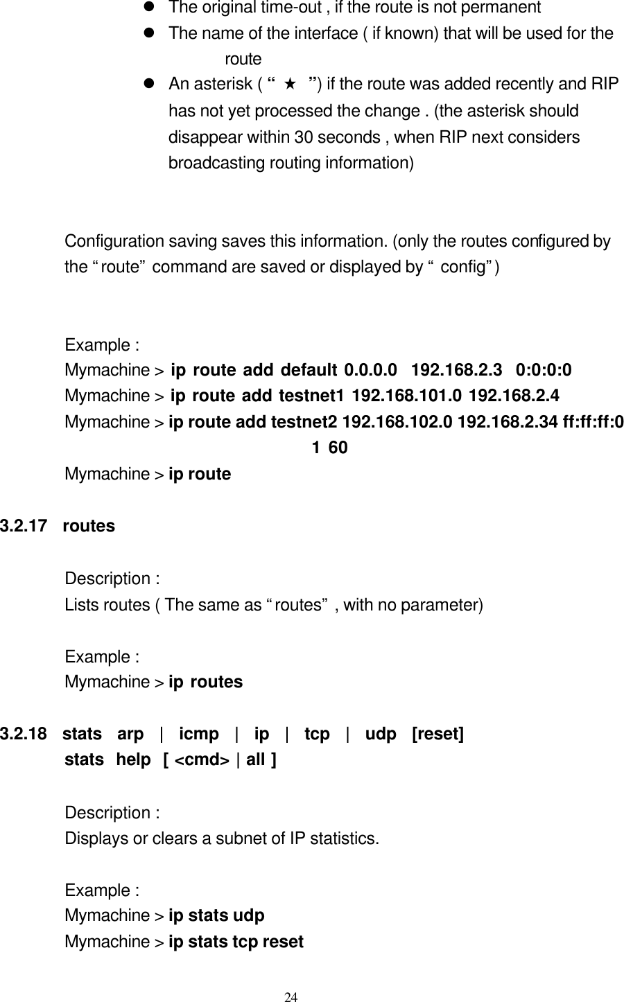  24  l The original time-out , if the route is not permanent l The name of the interface ( if known) that will be used for the route l An asterisk ( “ ★ ”) if the route was added recently and RIP has not yet processed the change . (the asterisk should disappear within 30 seconds , when RIP next considers broadcasting routing information)   Configuration saving saves this information. (only the routes configured by the “route” command are saved or displayed by “ config”)                    Example : Mymachine &gt; ip route add default 0.0.0.0  192.168.2.3  0:0:0:0          Mymachine &gt; ip route add testnet1 192.168.101.0 192.168.2.4           Mymachine &gt; ip route add testnet2 192.168.102.0 192.168.2.34 ff:ff:ff:0 1 60               Mymachine &gt; ip route            3.2.17  routes                Description : Lists routes ( The same as “routes” , with no parameter)      Example :   Mymachine &gt; ip routes    3.2.18  stats  arp  |  icmp  |  ip  |  tcp  |  udp  [reset]                   stats  help  [ &lt;cmd&gt; | all ]                    Description :   Displays or clears a subnet of IP statistics.                    Example :   Mymachine &gt; ip stats udp                            Mymachine &gt; ip stats tcp reset 