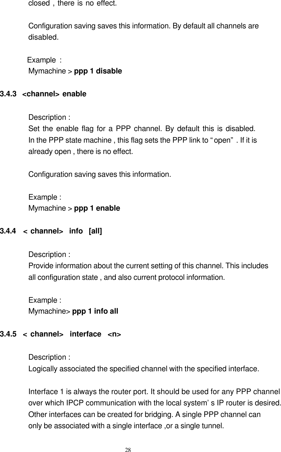  28 closed , there is no effect.                   Configuration saving saves this information. By default all channels are   disabled.                      Example :   Mymachine &gt; ppp 1 disable           3.4.3  &lt;channel&gt; enable  Description :   Set the enable flag for a PPP channel. By default this is disabled.                      In the PPP state machine , this flag sets the PPP link to “open” . If it is   already open , there is no effect.                         Configuration saving saves this information.  Example :   Mymachine &gt; ppp 1 enable       3.4.4  &lt; channel&gt;  info  [all]          Description :   Provide information about the current setting of this channel. This includes   all configuration state , and also current protocol information.              Example :   Mymachine&gt; ppp 1 info all  3.4.5  &lt; channel&gt;  interface  &lt;n&gt;  Description :   Logically associated the specified channel with the specified interface.  Interface 1 is always the router port. It should be used for any PPP channel over which IPCP communication with the local system’s IP router is desired. Other interfaces can be created for bridging. A single PPP channel can only be associated with a single interface ,or a single tunnel.   