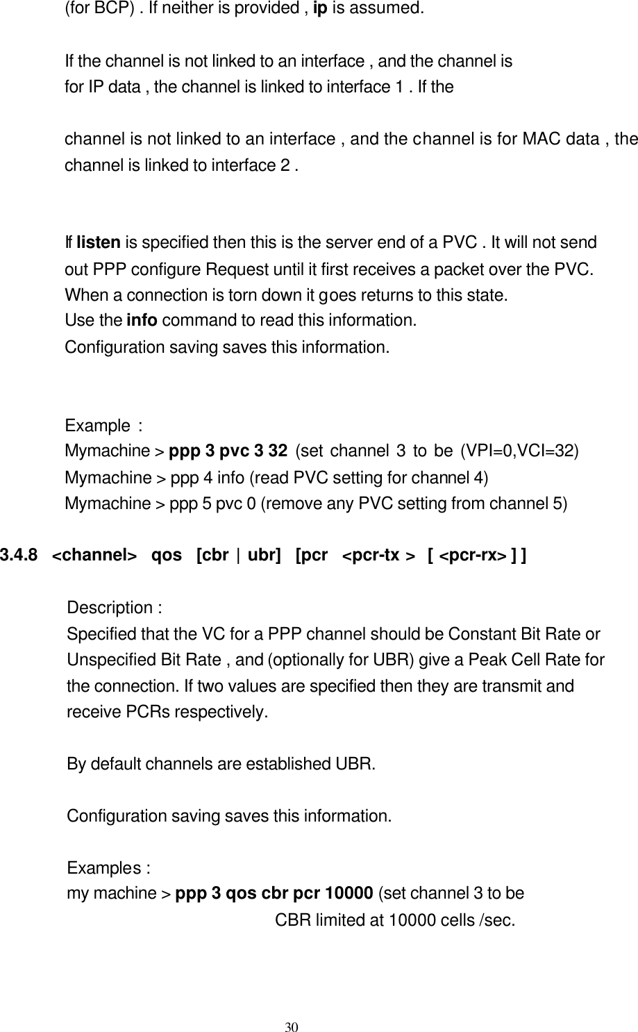  30 (for BCP) . If neither is provided , ip is assumed.  If the channel is not linked to an interface , and the channel is for IP data , the channel is linked to interface 1 . If the  channel is not linked to an interface , and the channel is for MAC data , the  channel is linked to interface 2 .   If listen is specified then this is the server end of a PVC . It will not send   out PPP configure Request until it first receives a packet over the PVC.   When a connection is torn down it goes returns to this state. Use the info command to read this information. Configuration saving saves this information.   Example :   Mymachine &gt; ppp 3 pvc 3 32 (set channel 3 to be (VPI=0,VCI=32)            Mymachine &gt; ppp 4 info (read PVC setting for channel 4)   Mymachine &gt; ppp 5 pvc 0 (remove any PVC setting from channel 5)  3.4.8  &lt;channel&gt;  qos  [cbr | ubr]  [pcr  &lt;pcr-tx &gt;  [ &lt;pcr-rx&gt; ] ]  Description :   Specified that the VC for a PPP channel should be Constant Bit Rate or   Unspecified Bit Rate , and (optionally for UBR) give a Peak Cell Rate for   the connection. If two values are specified then they are transmit and   receive PCRs respectively.                By default channels are established UBR.  Configuration saving saves this information.  Examples :   my machine &gt; ppp 3 qos cbr pcr 10000 (set channel 3 to be CBR limited at 10000 cells /sec.     