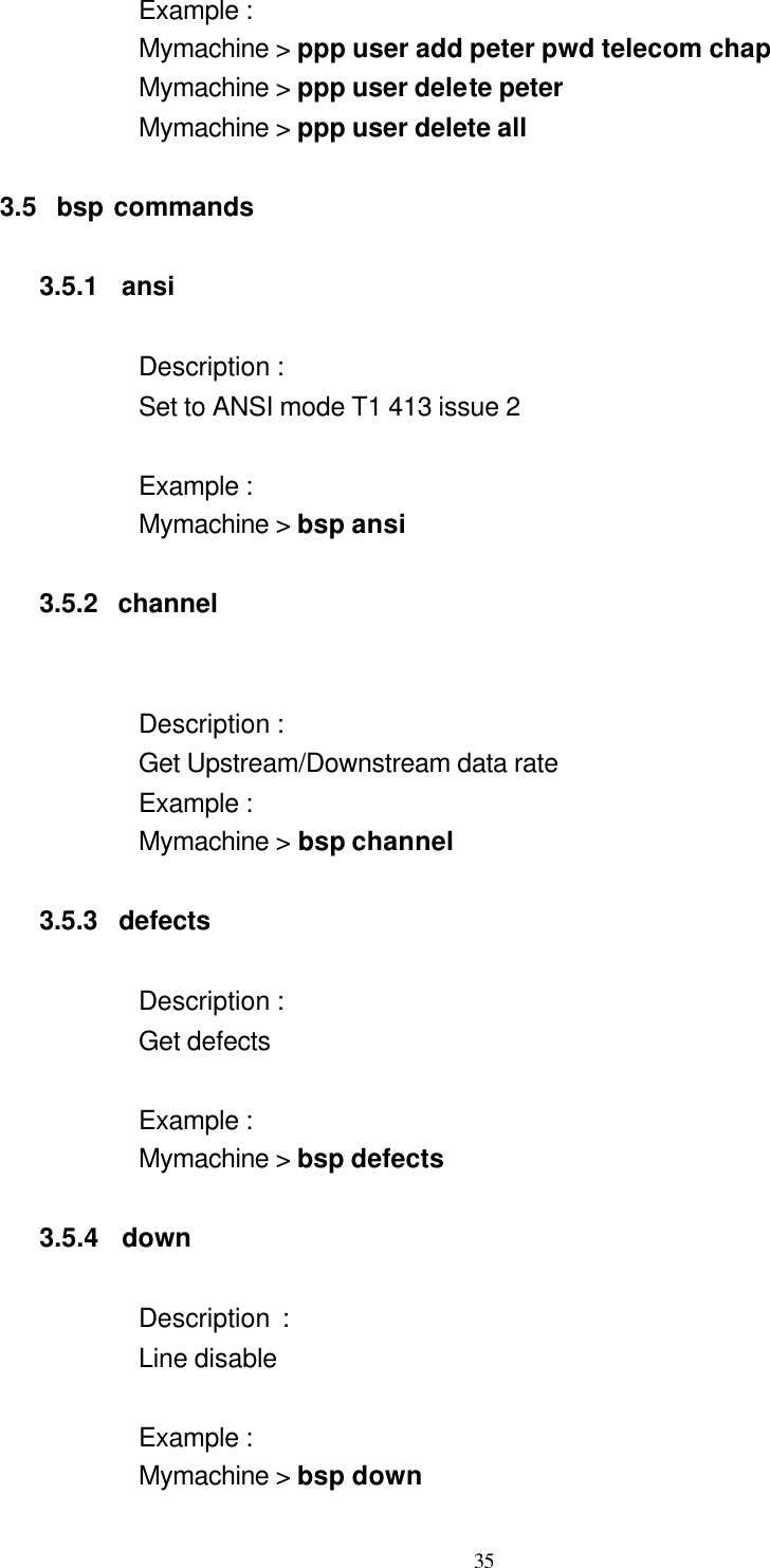  35 Example : Mymachine &gt; ppp user add peter pwd telecom chap Mymachine &gt; ppp user delete peter   Mymachine &gt; ppp user delete all    3.5  bsp commands  3.5.1  ansi  Description : Set to ANSI mode T1 413 issue 2  Example :   Mymachine &gt; bsp ansi  3.5.2  channel            Description :   Get Upstream/Downstream data rate Example : Mymachine &gt; bsp channel  3.5.3  defects   Description : Get defects  Example : Mymachine &gt; bsp defects    3.5.4  down  Description :     Line disable  Example : Mymachine &gt; bsp down 