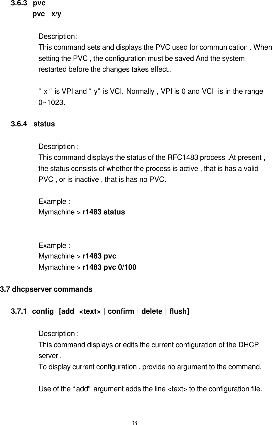  38  3.6.3  pvc       pvc  x/y     Description:   This command sets and displays the PVC used for communication . When   setting the PVC , the configuration must be saved And the system   restarted before the changes takes effect..    “ x “ is VPI and “ y” is VCI. Normally , VPI is 0 and VCI  is in the range   0~1023.  3.6.4  ststus  Description ; This command displays the status of the RFC1483 process .At present ,   the status consists of whether the process is active , that is has a valid   PVC , or is inactive , that is has no PVC.  Example : Mymachine &gt; r1483 status   Example : Mymachine &gt; r1483 pvc Mymachine &gt; r1483 pvc 0/100  3.7 dhcpserver commands  3.7.1  config  [add  &lt;text&gt; | confirm | delete | flush]  Description : This command displays or edits the current configuration of the DHCP   server . To display current configuration , provide no argument to the command.  Use of the “add” argument adds the line &lt;text&gt; to the configuration file.  