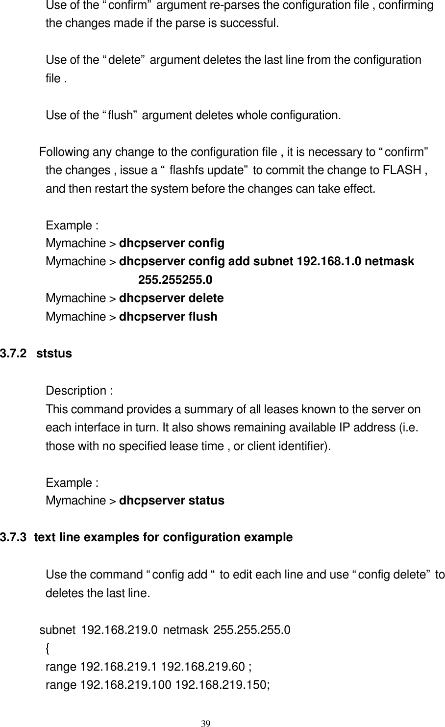  39 Use of the “confirm” argument re-parses the configuration file , confirming   the changes made if the parse is successful.  Use of the “delete” argument deletes the last line from the configuration   file .  Use of the “flush” argument deletes whole configuration.        Following any change to the configuration file , it is necessary to “confirm”   the changes , issue a “ flashfs update” to commit the change to FLASH ,   and then restart the system before the changes can take effect.  Example : Mymachine &gt; dhcpserver config Mymachine &gt; dhcpserver config add subnet 192.168.1.0 netmask 255.255255.0 Mymachine &gt; dhcpserver delete Mymachine &gt; dhcpserver flush  3.7.2  ststus     Description : This command provides a summary of all leases known to the server on   each interface in turn. It also shows remaining available IP address (i.e.   those with no specified lease time , or client identifier).  Example :   Mymachine &gt; dhcpserver status  3.7.3  text line examples for configuration example         Use the command “config add “ to edit each line and use “config delete” to   deletes the last line.        subnet 192.168.219.0 netmask 255.255.255.0       {    range 192.168.219.1 192.168.219.60 ; range 192.168.219.100 192.168.219.150; 