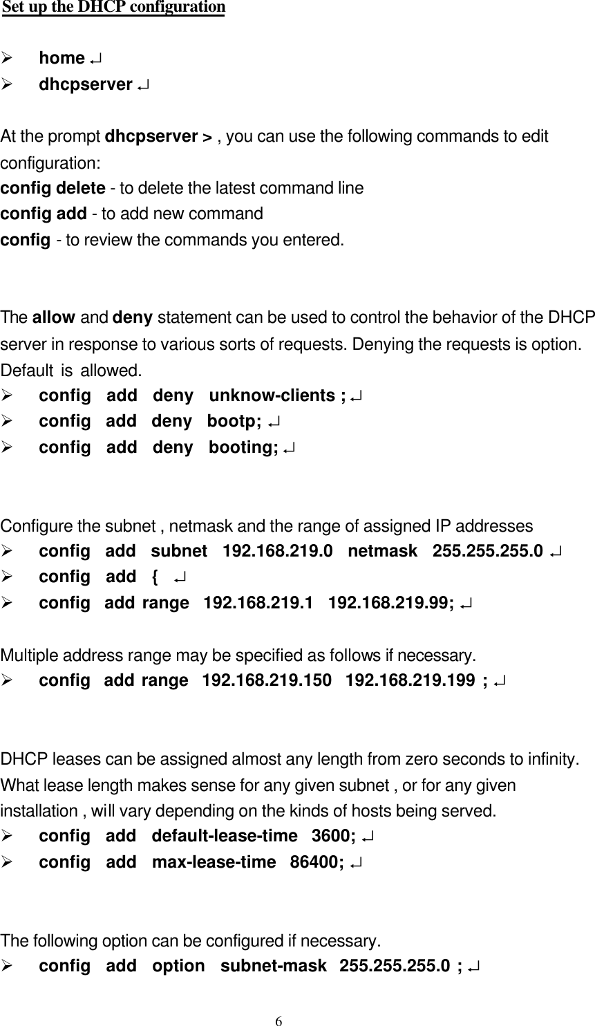  6Set up the DHCP configuration  Ø home ↵   Ø dhcpserver ↵    At the prompt dhcpserver &gt; , you can use the following commands to edit   configuration: config delete - to delete the latest command line config add - to add new command   config - to review the commands you entered.   The allow and deny statement can be used to control the behavior of the DHCP   server in response to various sorts of requests. Denying the requests is option.   Default is allowed.      Ø config  add  deny  unknow-clients ; ↵ Ø config  add  deny  bootp; ↵   Ø config  add  deny  booting; ↵       Configure the subnet , netmask and the range of assigned IP addresses Ø config  add  subnet  192.168.219.0  netmask  255.255.255.0 ↵   Ø config  add  {  ↵   Ø config  add range  192.168.219.1  192.168.219.99; ↵    Multiple address range may be specified as follows if necessary. Ø config  add range  192.168.219.150  192.168.219.199 ; ↵     DHCP leases can be assigned almost any length from zero seconds to infinity.   What lease length makes sense for any given subnet , or for any given   installation , will vary depending on the kinds of hosts being served. Ø config  add  default-lease-time  3600; ↵   Ø config  add  max-lease-time  86400; ↵     The following option can be configured if necessary. Ø config  add  option  subnet-mask  255.255.255.0 ; ↵   