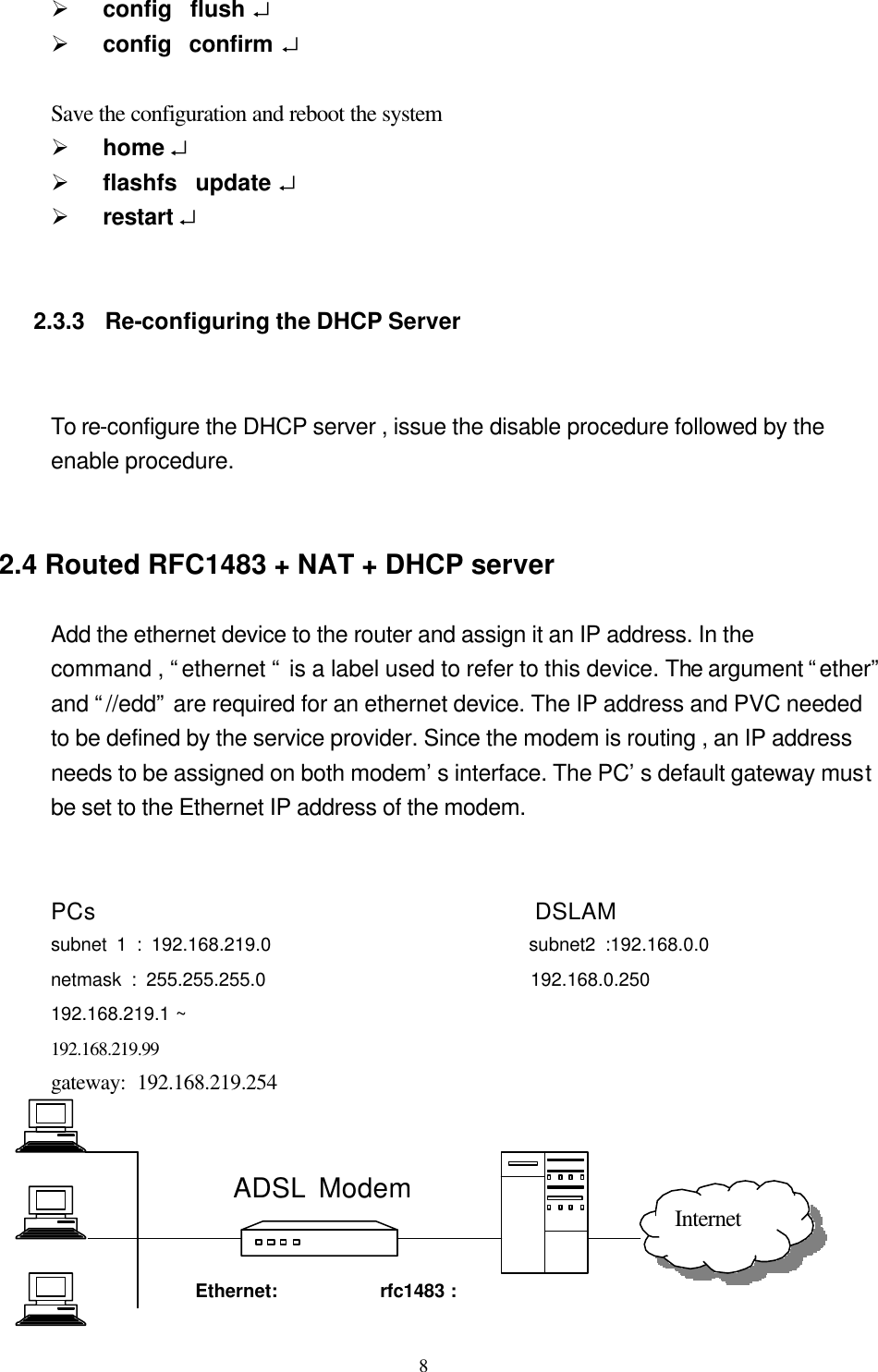  8Ø config  flush ↵   Ø config  confirm ↵    Save the configuration and reboot the system Ø home ↵   Ø flashfs  update ↵   Ø restart ↵         2.3.3  Re-configuring the DHCP Server                   To re-configure the DHCP server , issue the disable procedure followed by the   enable procedure.     2.4 Routed RFC1483 + NAT + DHCP server          Add the ethernet device to the router and assign it an IP address. In the command , “ethernet “ is a label used to refer to this device. The argument “ether” and “//edd” are required for an ethernet device. The IP address and PVC needed to be defined by the service provider. Since the modem is routing , an IP address needs to be assigned on both modem’s interface. The PC’s default gateway must be set to the Ethernet IP address of the modem.     PCs                                      DSLAM subnet 1 : 192.168.219.0                           subnet2 :192.168.0.0 netmask : 255.255.255.0                           192.168.0.250 192.168.219.1 ~ 192.168.219.99      gateway: 192.168.219.254                                                                    ADSL Modem         Ethernet:   rfc1483 : Internet 