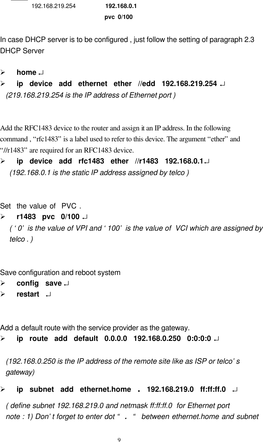  9    192.168.219.254  192.168.0.1                          pvc 0/100            In case DHCP server is to be configured , just follow the setting of paragraph 2.3   DHCP Server    Ø home ↵   Ø ip  device  add  ethernet  ether  //edd  192.168.219.254 ↵  (219.168.219.254 is the IP address of Ethernet port )   Add the RFC1483 device to the router and assign it an IP address. In the following   command , “rfc1483” is a label used to refer to this device. The argument “ether” and   “//r1483” are required for an RFC1483 device. Ø ip  device  add  rfc1483  ether  //r1483  192.168.0.1↵ (192.168.0.1 is the static IP address assigned by telco )      Set  the value of  PVC . Ø r1483  pvc  0/100 ↵  ( ‘0’ is the value of VPI and ‘100’ is the value of  VCI which are assigned by telco . )                    Save configuration and reboot system Ø config  save ↵   Ø restart   ↵   Add a default route with the service provider as the gateway. Ø ip  route  add  default  0.0.0.0  192.168.0.250  0:0:0:0 ↵  (192.168.0.250 is the IP address of the remote site like as ISP or telco’s gateway) Ø ip  subnet  add  ethernet.home  .  192.168.219.0  ff:ff:ff.0  ↵ ( define subnet 192.168.219.0 and netmask ff:ff:ff.0  for Ethernet port note : 1) Don’t forget to enter dot “  .   “  between ethernet.home and subnet 