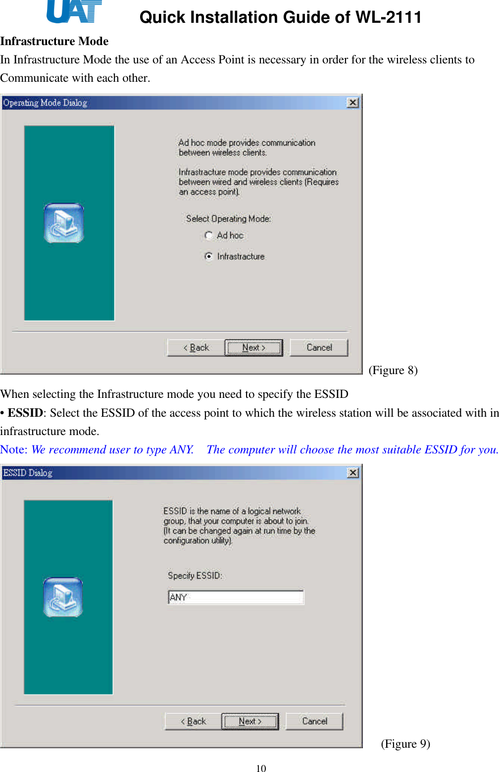     Quick Installation Guide of WL-2111    10Infrastructure Mode   In Infrastructure Mode the use of an Access Point is necessary in order for the wireless clients to Communicate with each other.  (Figure 8) When selecting the Infrastructure mode you need to specify the ESSID   • ESSID: Select the ESSID of the access point to which the wireless station will be associated with in infrastructure mode. Note: We recommend user to type ANY.  The computer will choose the most suitable ESSID for you.      (Figure 9) 