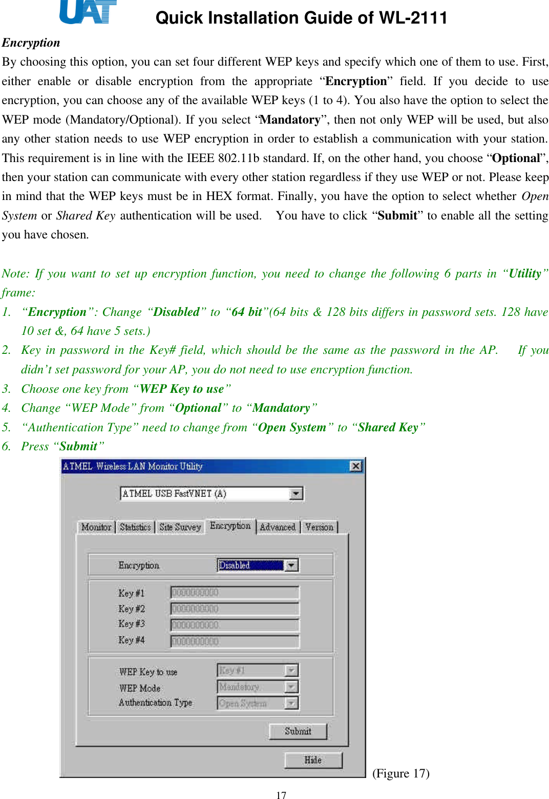     Quick Installation Guide of WL-2111    17Encryption By choosing this option, you can set four different WEP keys and specify which one of them to use. First, either enable or disable encryption from the appropriate “Encryption” field. If you decide to use encryption, you can choose any of the available WEP keys (1 to 4). You also have the option to select the WEP mode (Mandatory/Optional). If you select “Mandatory”, then not only WEP will be used, but also any other station needs to use WEP encryption in order to establish a communication with your station. This requirement is in line with the IEEE 802.11b standard. If, on the other hand, you choose “Optional”, then your station can communicate with every other station regardless if they use WEP or not. Please keep in mind that the WEP keys must be in HEX format. Finally, you have the option to select whether Open System or Shared Key authentication will be used.   You have to click “Submit” to enable all the setting you have chosen.    Note: If you want to set up encryption function, you need to change the following 6 parts in “Utility” frame: 1. “Encryption”: Change “Disabled” to “64 bit”(64 bits &amp; 128 bits differs in password sets. 128 have 10 set &amp;, 64 have 5 sets.) 2. Key in password in the Key# field, which should be the same as the password in the AP.   If you didn’t set password for your AP, you do not need to use encryption function. 3. Choose one key from “WEP Key to use”   4. Change “WEP Mode” from “Optional” to “Mandatory” 5. “Authentication Type” need to change from “Open System” to “Shared Key” 6. Press “Submit”    (Figure 17) 