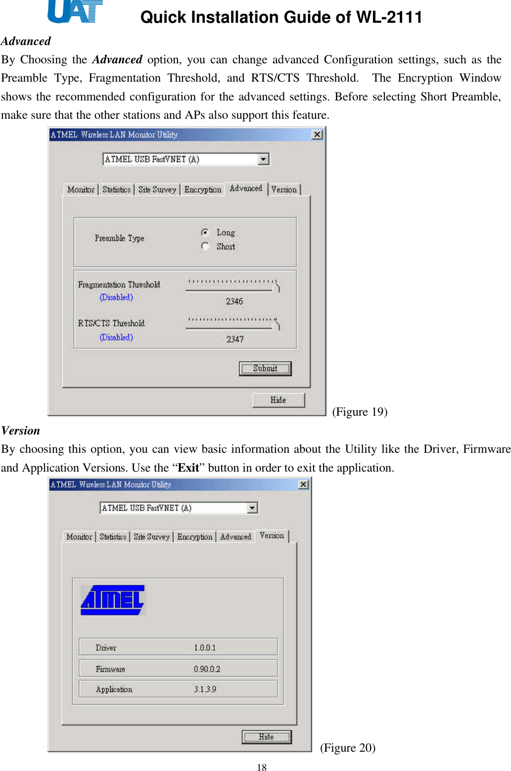     Quick Installation Guide of WL-2111    18Advanced By Choosing the Advanced option, you can change advanced Configuration settings, such as the Preamble Type, Fragmentation Threshold, and RTS/CTS Threshold.  The Encryption Window shows the recommended configuration for the advanced settings. Before selecting Short Preamble, make sure that the other stations and APs also support this feature.  (Figure 19) Version By choosing this option, you can view basic information about the Utility like the Driver, Firmware and Application Versions. Use the “Exit” button in order to exit the application.  (Figure 20) 