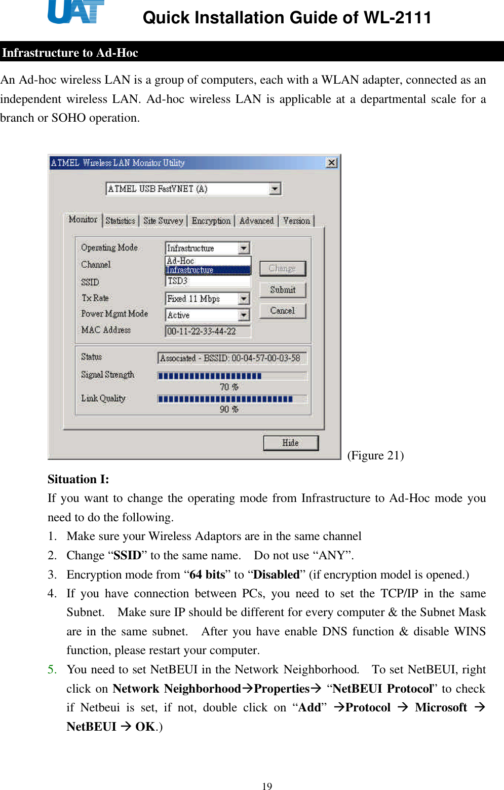     Quick Installation Guide of WL-2111    19  An Ad-hoc wireless LAN is a group of computers, each with a WLAN adapter, connected as an independent wireless LAN. Ad-hoc wireless LAN is applicable at a departmental scale for a branch or SOHO operation.     (Figure 21) Situation I: If you want to change the operating mode from Infrastructure to Ad-Hoc mode you need to do the following. 1. Make sure your Wireless Adaptors are in the same channel 2. Change “SSID” to the same name.  Do not use “ANY”. 3. Encryption mode from “64 bits” to “Disabled” (if encryption model is opened.) 4. If you have connection between PCs, you need to set the TCP/IP in the same Subnet.  Make sure IP should be different for every computer &amp; the Subnet Mask are in the same subnet.  After you have enable DNS function &amp; disable WINS function, please restart your computer. 5. You need to set NetBEUI in the Network Neighborhood.  To set NetBEUI, right click on Network NeighborhoodàPropertiesà “NetBEUI Protocol” to check if Netbeui is set, if not, double click on “Add” àProtocol à Microsoft à NetBEUI à OK.) Infrastructure to Ad-Hoc 