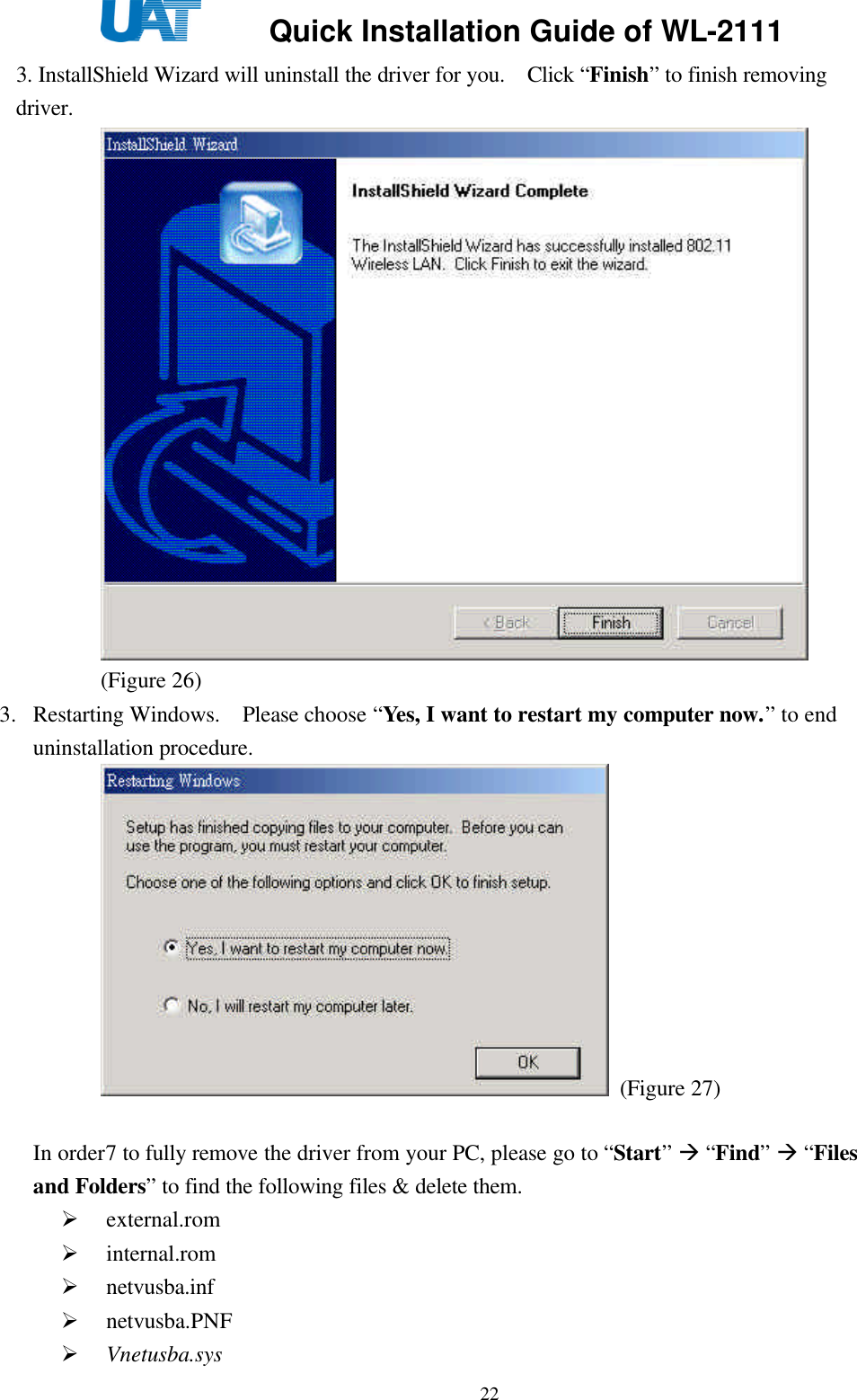     Quick Installation Guide of WL-2111    223. InstallShield Wizard will uninstall the driver for you.  Click “Finish” to finish removing driver.    (Figure 26)   3. Restarting Windows.  Please choose “Yes, I want to restart my computer now.” to end uninstallation procedure.  (Figure 27)    In order7 to fully remove the driver from your PC, please go to “Start” à “Find” à “Files and Folders” to find the following files &amp; delete them. Ø external.rom Ø internal.rom Ø netvusba.inf Ø netvusba.PNF Ø Vnetusba.sys 