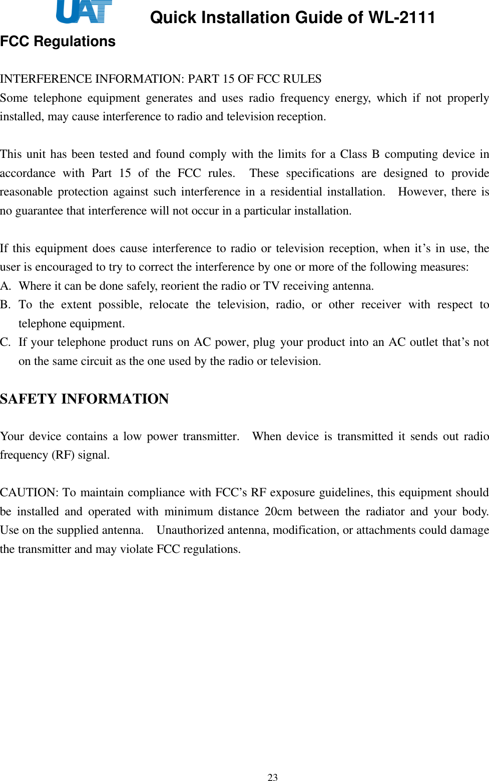     Quick Installation Guide of WL-2111    23FCC Regulations  INTERFERENCE INFORMATION: PART 15 OF FCC RULES Some telephone equipment generates and uses radio frequency energy, which if not properly installed, may cause interference to radio and television reception.  This unit has been tested and found comply with the limits for a Class B computing device in accordance with Part 15 of the FCC rules.  These specifications are designed to provide reasonable protection against such interference in a residential installation.  However, there is no guarantee that interference will not occur in a particular installation.  If this equipment does cause interference to radio or television reception, when it’s in use, the user is encouraged to try to correct the interference by one or more of the following measures: A. Where it can be done safely, reorient the radio or TV receiving antenna. B. To the extent possible, relocate the television, radio, or other receiver with respect to telephone equipment. C. If your telephone product runs on AC power, plug your product into an AC outlet that’s not on the same circuit as the one used by the radio or television.  SAFETY INFORMATION  Your device contains a low power transmitter.  When device is transmitted it sends out radio frequency (RF) signal.  CAUTION: To maintain compliance with FCC’s RF exposure guidelines, this equipment should be installed and operated with minimum distance 20cm between the radiator and your body.  Use on the supplied antenna.  Unauthorized antenna, modification, or attachments could damage the transmitter and may violate FCC regulations.      