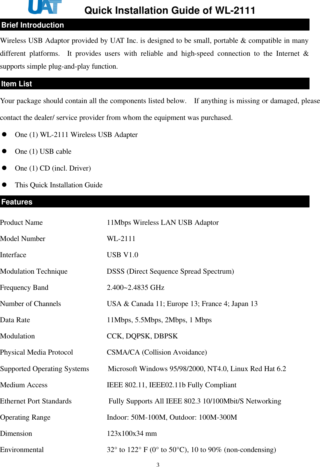     Quick Installation Guide of WL-2111    3 Wireless USB Adaptor provided by UAT Inc. is designed to be small, portable &amp; compatible in many different platforms.  It provides users with reliable and high-speed connection to the Internet &amp; supports simple plug-and-play function.     Your package should contain all the components listed below.  If anything is missing or damaged, please contact the dealer/ service provider from whom the equipment was purchased. l One (1) WL-2111 Wireless USB Adapter l One (1) USB cable l One (1) CD (incl. Driver) l This Quick Installation Guide -   Product Name     11Mbps Wireless LAN USB Adaptor Model Number     WL-2111 Interface       USB V1.0 Modulation Technique        DSSS (Direct Sequence Spread Spectrum)   Frequency Band     2.400~2.4835 GHz   Number of Channels    USA &amp; Canada 11; Europe 13; France 4; Japan 13 Data Rate      11Mbps, 5.5Mbps, 2Mbps, 1 Mbps   Modulation      CCK, DQPSK, DBPSK   Physical Media Protocol      CSMA/CA (Collision Avoidance)   Supported Operating Systems     Microsoft Windows 95/98/2000, NT4.0, Linux Red Hat 6.2   Medium Access     IEEE 802.11, IEEE02.11b Fully Compliant      Ethernet Port Standards                   Fully Supports All IEEE 802.3 10/100Mbit/S Networking   Operating Range     Indoor: 50M-100M, Outdoor: 100M-300M   Dimension      123x100x34 mm   Environmental     32° to 122° F (0° to 50°C), 10 to 90% (non-condensing)   Brief Introduction Item List Features 