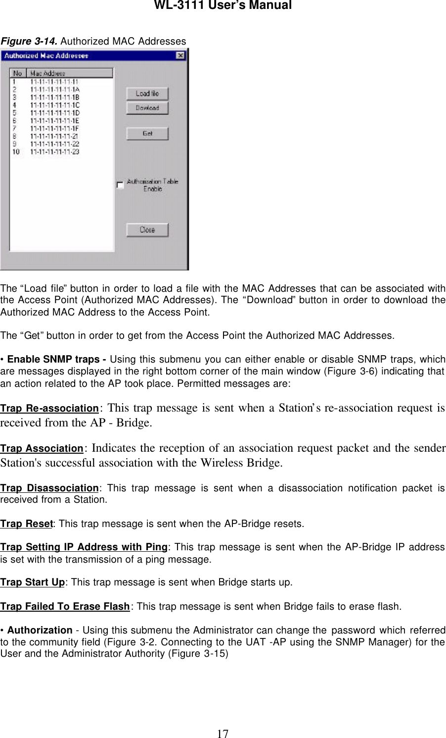 WL-3111 User’s Manual17Figure 3-14. Authorized MAC AddressesThe “Load file” button in order to load a file with the MAC Addresses that can be associated withthe Access Point (Authorized MAC Addresses). The “Download” button in order to download theAuthorized MAC Address to the Access Point.The “Get” button in order to get from the Access Point the Authorized MAC Addresses.• Enable SNMP traps - Using this submenu you can either enable or disable SNMP traps, whichare messages displayed in the right bottom corner of the main window (Figure 3-6) indicating thatan action related to the AP took place. Permitted messages are:Trap Re-association: This trap message is sent when a Station’s re-association request isreceived from the AP - Bridge.Trap Association: Indicates the reception of an association request packet and the senderStation&apos;s successful association with the Wireless Bridge.Trap Disassociation: This trap message is sent when a disassociation notification packet isreceived from a Station.Trap Reset: This trap message is sent when the AP-Bridge resets.Trap Setting IP Address with Ping: This trap message is sent when the AP-Bridge IP addressis set with the transmission of a ping message.Trap Start Up: This trap message is sent when Bridge starts up.Trap Failed To Erase Flash: This trap message is sent when Bridge fails to erase flash.• Authorization - Using this submenu the Administrator can change the password which referredto the community field (Figure 3-2. Connecting to the UAT -AP using the SNMP Manager) for theUser and the Administrator Authority (Figure 3-15)