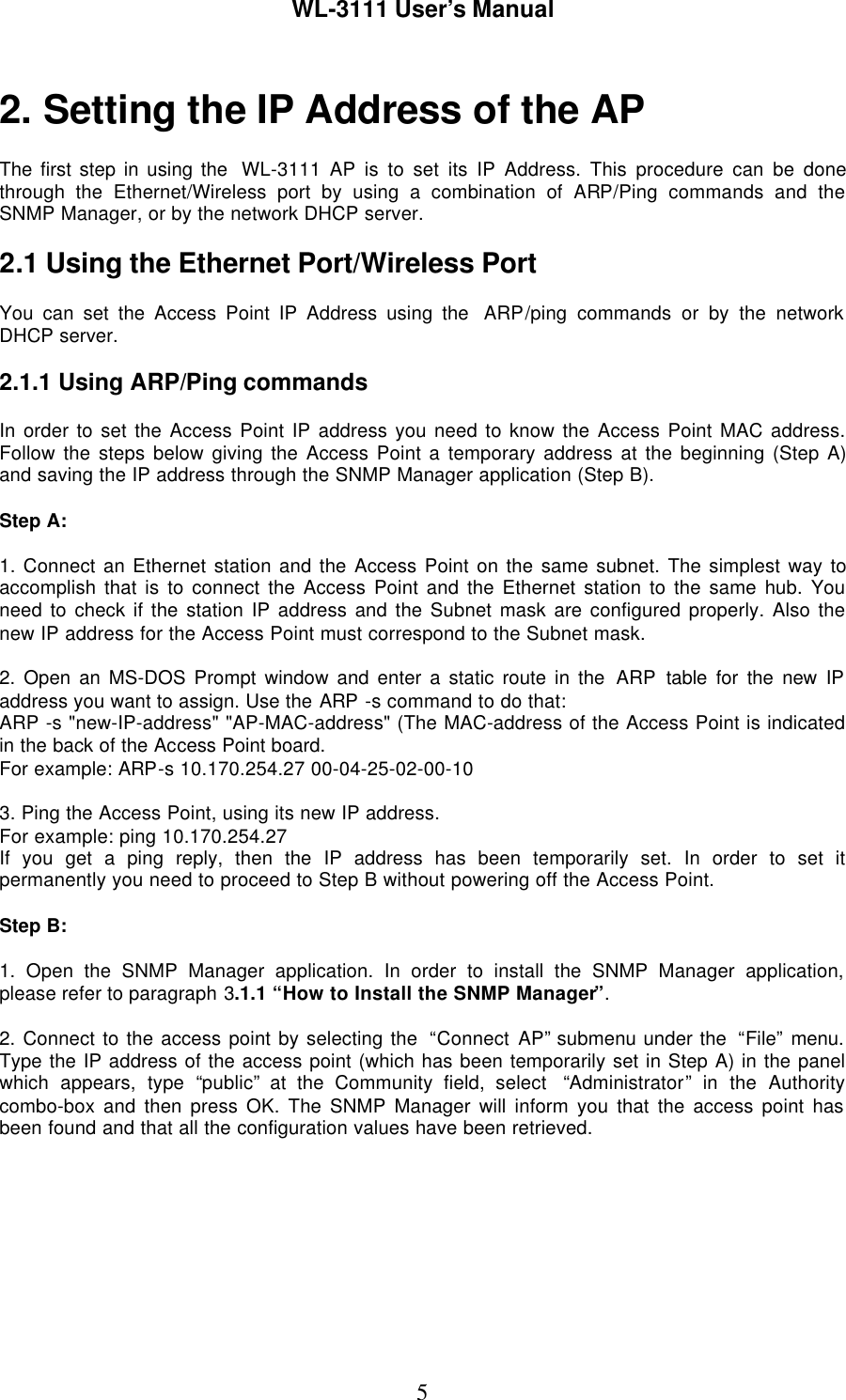 WL-3111 User’s Manual52. Setting the IP Address of the APThe first step in using the  WL-3111  AP is to set its IP Address. This procedure can be donethrough the Ethernet/Wireless port by using a combination of ARP/Ping commands and theSNMP Manager, or by the network DHCP server.2.1 Using the Ethernet Port/Wireless PortYou can set the Access Point IP Address using the  ARP/ping commands or by the networkDHCP server.2.1.1 Using ARP/Ping commandsIn order to set the Access Point IP address you need to know the Access Point MAC address.Follow the steps below giving the Access Point a temporary address at the beginning (Step A)and saving the IP address through the SNMP Manager application (Step B).Step A:1. Connect an Ethernet station and the Access Point on the same subnet. The simplest way toaccomplish that is to connect the Access Point and the Ethernet station to the same hub. Youneed to check if the station IP address and the Subnet mask are configured properly. Also thenew IP address for the Access Point must correspond to the Subnet mask.2. Open an MS-DOS Prompt window and enter a static route in the ARP table for the new IPaddress you want to assign. Use the ARP -s command to do that:ARP -s &quot;new-IP-address&quot; &quot;AP-MAC-address&quot; (The MAC-address of the Access Point is indicatedin the back of the Access Point board.For example: ARP-s 10.170.254.27 00-04-25-02-00-103. Ping the Access Point, using its new IP address.For example: ping 10.170.254.27If you get a ping reply, then the IP address has been temporarily set. In order to set itpermanently you need to proceed to Step B without powering off the Access Point.Step B:1. Open the SNMP Manager application. In order to install the SNMP Manager application,please refer to paragraph 3.1.1 “How to Install the SNMP Manager”.2. Connect to the access point by selecting the  “Connect AP” submenu under the  “File” menu.Type the IP address of the access point (which has been temporarily set in Step A) in the panelwhich appears, type “public” at the Community field, select  “Administrator” in the Authoritycombo-box and then press OK. The SNMP Manager will inform you that the access point hasbeen found and that all the configuration values have been retrieved.