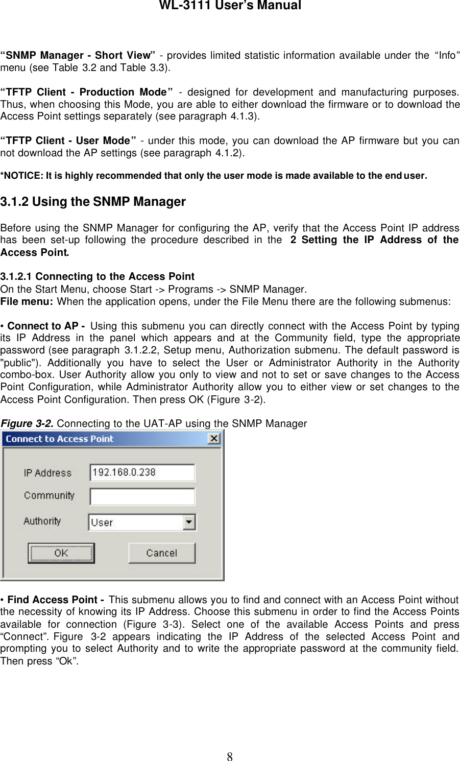 WL-3111 User’s Manual8“SNMP Manager - Short View” - provides limited statistic information available under the “Info”menu (see Table 3.2 and Table 3.3).“TFTP Client - Production Mode” - designed for development and manufacturing purposes.Thus, when choosing this Mode, you are able to either download the firmware or to download theAccess Point settings separately (see paragraph 4.1.3).“TFTP Client - User Mode” - under this mode, you can download the AP firmware but you cannot download the AP settings (see paragraph 4.1.2).*NOTICE: It is highly recommended that only the user mode is made available to the end user.3.1.2 Using the SNMP ManagerBefore using the SNMP Manager for configuring the AP, verify that the Access Point IP addresshas been set-up following the procedure described in the  2  Setting the IP Address of theAccess Point.3.1.2.1 Connecting to the Access PointOn the Start Menu, choose Start -&gt; Programs -&gt; SNMP Manager.File menu: When the application opens, under the File Menu there are the following submenus:• Connect to AP -  Using this submenu you can directly connect with the Access Point by typingits IP Address in the panel which appears and at the Community field, type the appropriatepassword (see paragraph 3.1.2.2, Setup menu, Authorization submenu. The default password is&quot;public&quot;). Additionally you have to select the User or Administrator Authority in the Authoritycombo-box. User Authority allow you only to view and not to set or save changes to the AccessPoint Configuration, while Administrator Authority allow you to either view or set changes to theAccess Point Configuration. Then press OK (Figure 3-2).Figure 3-2. Connecting to the UAT-AP using the SNMP Manager• Find Access Point - This submenu allows you to find and connect with an Access Point withoutthe necessity of knowing its IP Address. Choose this submenu in order to find the Access Pointsavailable for connection (Figure 3-3). Select one of the available Access Points and press“Connect”. Figure  3-2 appears indicating the IP Address of the selected Access Point andprompting you to select Authority and to write the appropriate password at the community field.Then press “Ok”.