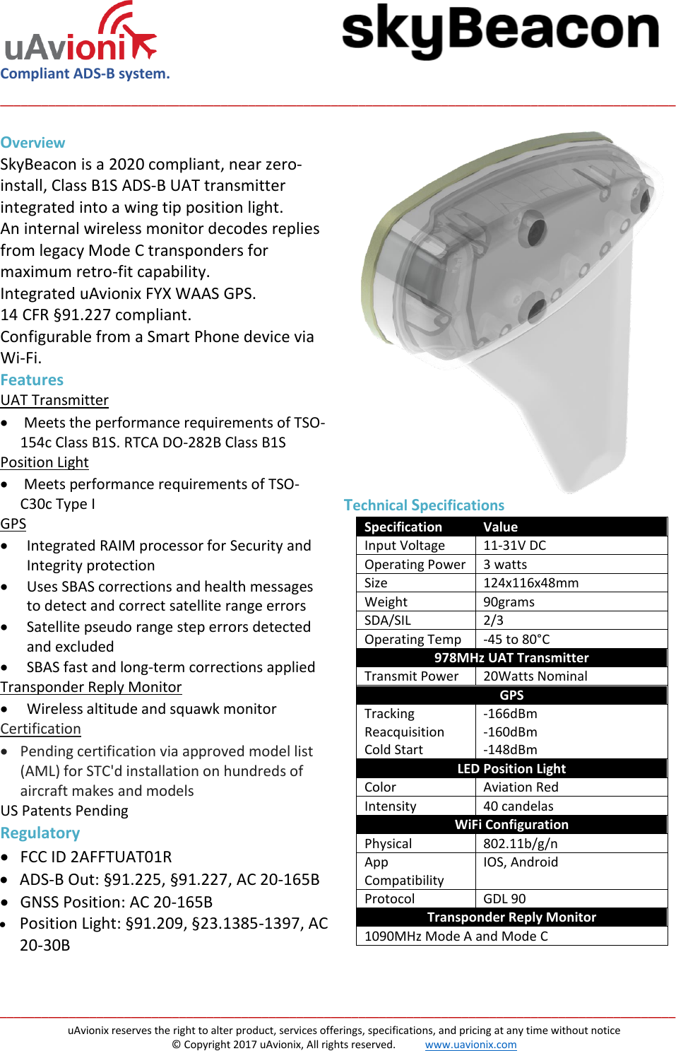  Compliant ADS-B system.  __________________________________________________________________________________________________   __________________________________________________________________________________________________ uAvionix reserves the right to alter product, services offerings, specifications, and pricing at any time without notice © Copyright 2017 uAvionix, All rights reserved.           www.uavionix.com Overview SkyBeacon is a 2020 compliant, near zero-install, Class B1S ADS-B UAT transmitter integrated into a wing tip position light.  An internal wireless monitor decodes replies from legacy Mode C transponders for maximum retro-fit capability.  Integrated uAvionix FYX WAAS GPS.  14 CFR §91.227 compliant. Configurable from a Smart Phone device via Wi-Fi. Features UAT Transmitter •  Meets the performance requirements of TSO-154c Class B1S. RTCA DO-282B Class B1S Position Light •  Meets performance requirements of TSO-C30c Type I GPS • Integrated RAIM processor for Security and Integrity protection • Uses SBAS corrections and health messages to detect and correct satellite range errors • Satellite pseudo range step errors detected and excluded • SBAS fast and long-term corrections applied Transponder Reply Monitor • Wireless altitude and squawk monitor Certification • Pending certification via approved model list (AML) for STC&apos;d installation on hundreds of aircraft makes and models US Patents Pending Regulatory • FCC ID 2AFFTUAT01R • ADS-B Out: §91.225, §91.227, AC 20-165B • GNSS Position: AC 20-165B • Position Light: §91.209, §23.1385-1397, AC 20-30B   Technical Specifications  Specification Value Input Voltage 11-31V DC Operating Power 3 watts Size 124x116x48mm Weight 90grams SDA/SIL 2/3 Operating Temp -45 to 80°C 978MHz UAT Transmitter Transmit Power 20Watts Nominal GPS Tracking Reacquisition Cold Start -166dBm -160dBm -148dBm LED Position Light Color Aviation Red Intensity 40 candelas WiFi Configuration Physical 802.11b/g/n App Compatibility IOS, Android Protocol GDL 90 Transponder Reply Monitor 1090MHz Mode A and Mode C    