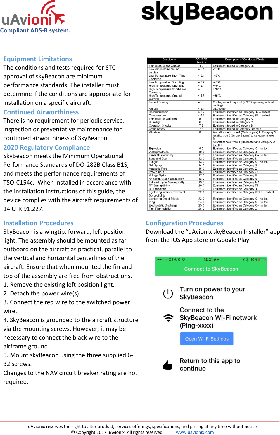  Compliant ADS-B system.  __________________________________________________________________________________________________   __________________________________________________________________________________________________ uAvionix reserves the right to alter product, services offerings, specifications, and pricing at any time without notice © Copyright 2017 uAvionix, All rights reserved.           www.uavionix.com Equipment Limitations The conditions and tests required for STC approval of skyBeacon are minimum performance standards. The installer must determine if the conditions are appropriate for installation on a specific aircraft. Continued Airworthiness There is no requirement for periodic service, inspection or preventative maintenance for continued airworthiness of SkyBeacon. 2020 Regulatory Compliance SkyBeacon meets the Minimum Operational Performance Standards of DO-282B Class B1S, and meets the performance requirements of TSO-C154c.  When installed in accordance with the installation instructions of this guide, the device complies with the aircraft requirements of 14 CFR 91.227.   Installation Procedures SkyBeacon is a wingtip, forward, left position light. The assembly should be mounted as far outboard on the aircraft as practical, parallel to the vertical and horizontal centerlines of the aircraft. Ensure that when mounted the fin and top of the assembly are free from obstructions. 1. Remove the existing left position light. 2. Detach the power wire(s). 3. Connect the red wire to the switched power wire.  4. SkyBeacon is grounded to the aircraft structure via the mounting screws. However, it may be necessary to connect the black wire to the airframe ground. 5. Mount skyBeacon using the three supplied 6-32 screws. Changes to the NAV circuit breaker rating are not required.   Configuration Procedures Download the “uAvionix skyBeacon Installer” app from the IOS App store or Google Play.                 