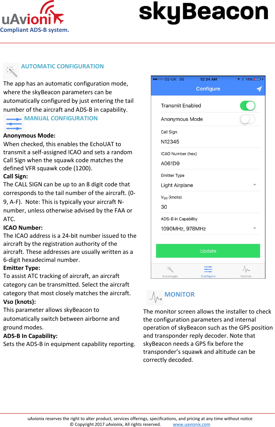  Compliant ADS-B system.  __________________________________________________________________________________________________   __________________________________________________________________________________________________ uAvionix reserves the right to alter product, services offerings, specifications, and pricing at any time without notice © Copyright 2017 uAvionix, All rights reserved.           www.uavionix.com              AUTOMATIC CONFIGURATION   The app has an automatic configuration mode, where the skyBeacon parameters can be automatically configured by just entering the tail number of the aircraft and ADS-B in capability.                MANUAL CONFIGURATION  Anonymous Mode: When checked, this enables the EchoUAT to transmit a self-assigned ICAO and sets a random Call Sign when the squawk code matches the defined VFR squawk code (1200).  Call Sign: The CALL SIGN can be up to an 8 digit code that corresponds to the tail number of the aircraft. (0-9, A-F).  Note: This is typically your aircraft N-number, unless otherwise advised by the FAA or ATC.  ICAO Number: The ICAO address is a 24-bit number issued to the aircraft by the registration authority of the aircraft. These addresses are usually written as a 6-digit hexadecimal number. Emitter Type: To assist ATC tracking of aircraft, an aircraft category can be transmitted. Select the aircraft category that most closely matches the aircraft. Vso (knots): This parameter allows skyBeacon to automatically switch between airborne and ground modes.   ADS-B In Capability: Sets the ADS-B in equipment capability reporting.                                           MONITOR  The monitor screen allows the installer to check the configuration parameters and internal operation of skyBeacon such as the GPS position and transponder reply decoder. Note that skyBeacon needs a GPS fix before the transponder’s squawk and altitude can be correctly decoded.    