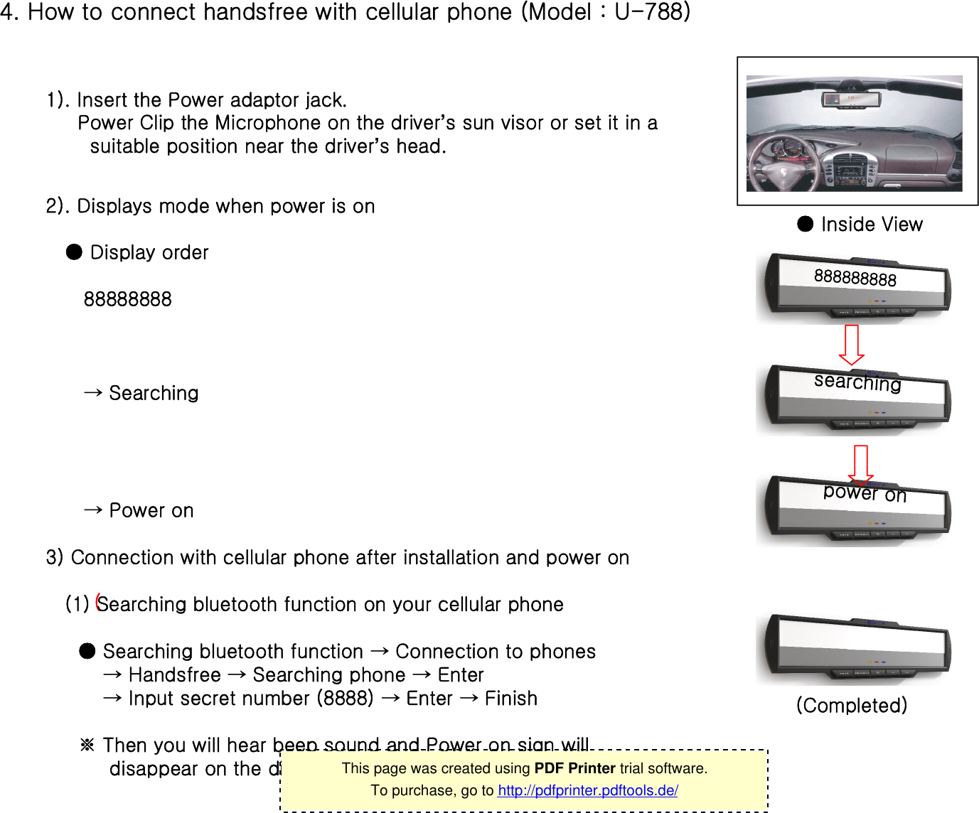 4. How to connect handsfree with cellular phone (Model : U-788) 1). Insert the Power adaptor jack.Power Clip the Microphone on the driver’s sun visor or set it in a suitable position near the driver’s head.● Inside View2). Displays mode when power is on 888888888searchingpower on● Display order88888888→ Searching→ Power on(3) Connection with cellular phone after installation and power on(1) Searching bluetooth function on your cellular phone ● Searching bluetooth function → Connection to phones→ Handsfree → Searching phone → Enter  → Input secret number (8888) → Enter → Finish※ Then you will hear beep sound and Power on sign willdisappear on the display. (Completed) 10This page was created using PDF Printer trial software.To purchase, go to http://pdfprinter.pdftools.de/