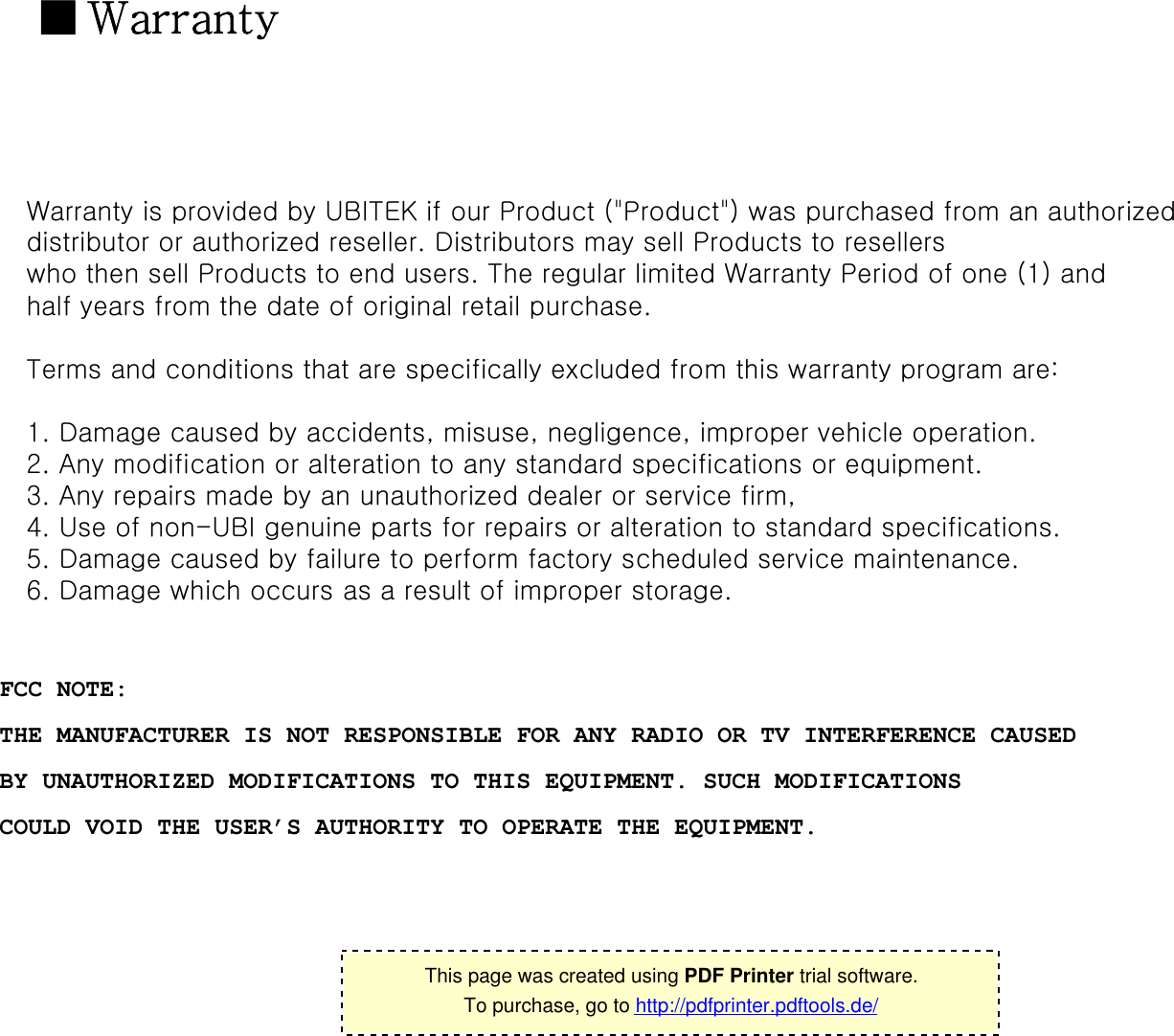 ■Warranty Warranty is provided by UBITEK if our Product (&quot;Product&quot;) was purchased from an authorized distributor or authorized reseller. Distributors may sell Products to resellers who then sell Products to end users. The regular limited Warranty Period of one (1) and half years from the date of original retail purchase.Terms and conditions that are specifically excluded from this warranty program are:1. Damage caused by accidents, misuse, negligence, improper vehicle operation. 2. Any modification or alteration to any standard specifications or equipment. 3. Any repairs made by an unauthorized dealer or service firm, 4. Use of non-UBI genuine parts for repairs or alteration to standard specifications. 5. Damage caused by failure to perform factory scheduled service maintenance. 6. Damage which occurs as a result of improper storage. 16This page was created using PDF Printer trial software.To purchase, go to http://pdfprinter.pdftools.de/FCC NOTE:THE MANUFACTURER IS NOT RESPONSIBLE FOR ANY RADIO OR TV INTERFERENCE CAUSED   BY UNAUTHORIZED MODIFICATIONS TO THIS EQUIPMENT. SUCH MODIFICATIONSCOULD VOID THE USER’S AUTHORITY TO OPERATE THE EQUIPMENT.