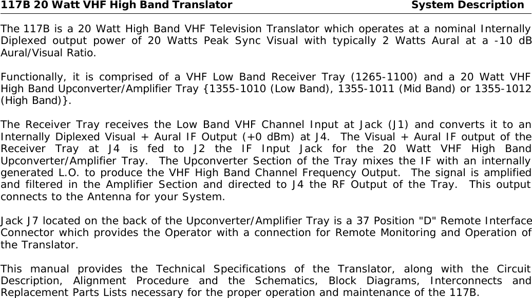 117B 20 Watt VHF High Band Translator System DescriptionThe 117B is a 20 Watt High Band VHF Television Translator which operates at a nominal InternallyDiplexed output power of 20 Watts Peak Sync Visual with typically 2 Watts Aural at a -10 dBAural/Visual Ratio.Functionally, it is comprised of a VHF Low Band Receiver Tray (1265-1100) and a 20 Watt VHFHigh Band Upconverter/Amplifier Tray {1355-1010 (Low Band), 1355-1011 (Mid Band) or 1355-1012(High Band)}.The Receiver Tray receives the Low Band VHF Channel Input at Jack (J1) and converts it to anInternally Diplexed Visual + Aural IF Output (+0 dBm) at J4.  The Visual + Aural IF output of theReceiver Tray at J4 is fed to J2 the IF Input Jack for the 20 Watt VHF High BandUpconverter/Amplifier Tray.  The Upconverter Section of the Tray mixes the IF with an internallygenerated L.O. to produce the VHF High Band Channel Frequency Output.  The signal is amplifiedand filtered in the Amplifier Section and directed to J4 the RF Output of the Tray.  This outputconnects to the Antenna for your System.Jack J7 located on the back of the Upconverter/Amplifier Tray is a 37 Position &quot;D&quot; Remote InterfaceConnector which provides the Operator with a connection for Remote Monitoring and Operation ofthe Translator.This manual provides the Technical Specifications of the Translator, along with the CircuitDescription, Alignment Procedure and the Schematics, Block Diagrams, Interconnects andReplacement Parts Lists necessary for the proper operation and maintenance of the 117B.