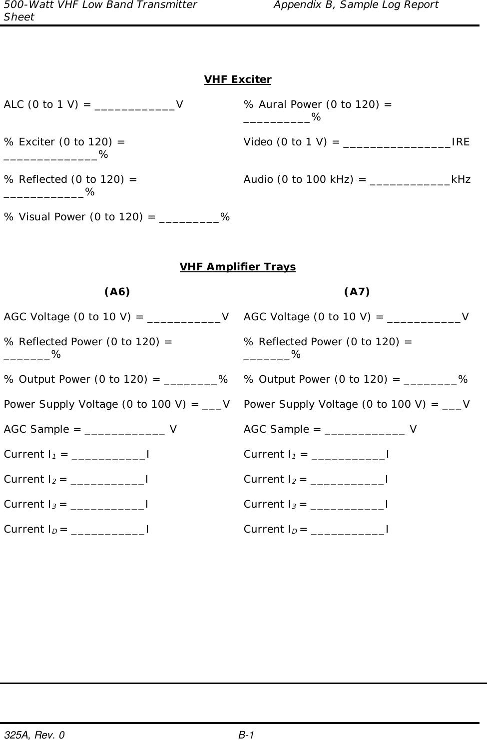 500-Watt VHF Low Band Transmitter                     Appendix B, Sample Log ReportSheet325A, Rev. 0 B-1VHF ExciterALC (0 to 1 V) = ____________V % Aural Power (0 to 120) =__________%% Exciter (0 to 120) =______________% Video (0 to 1 V) = ________________IRE% Reflected (0 to 120) =____________% Audio (0 to 100 kHz) = ____________kHz% Visual Power (0 to 120) = _________%VHF Amplifier Trays(A6) (A7)AGC Voltage (0 to 10 V) = ___________V AGC Voltage (0 to 10 V) = ___________V% Reflected Power (0 to 120) =_______% % Reflected Power (0 to 120) =_______%% Output Power (0 to 120) = ________% % Output Power (0 to 120) = ________%Power Supply Voltage (0 to 100 V) = ___V Power Supply Voltage (0 to 100 V) = ___VAGC Sample = ____________ V AGC Sample = ____________ VCurrent I1 = ___________I Current I1 = ___________ICurrent I2 = ___________I Current I2 = ___________ICurrent I3 = ___________I Current I3 = ___________ICurrent ID = ___________I Current ID = ___________I