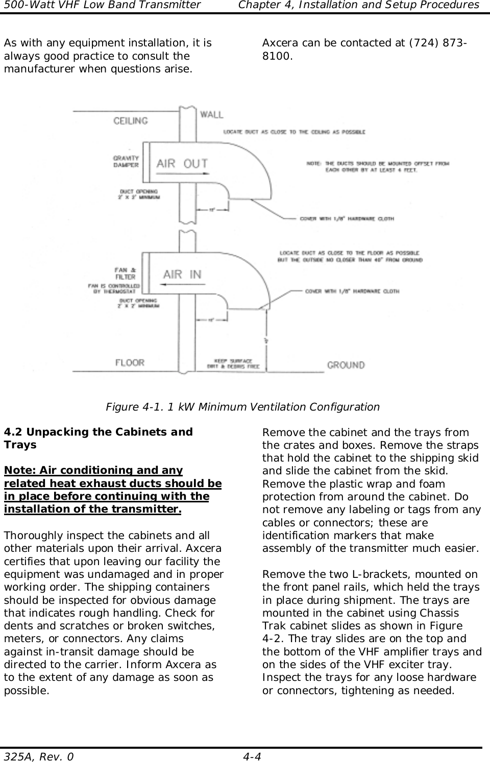 500-Watt VHF Low Band Transmitter          Chapter 4, Installation and Setup Procedures325A, Rev. 0 4-4As with any equipment installation, it isalways good practice to consult themanufacturer when questions arise.Axcera can be contacted at (724) 873-8100.Figure 4-1. 1 kW Minimum Ventilation Configuration4.2 Unpacking the Cabinets andTraysNote: Air conditioning and anyrelated heat exhaust ducts should bein place before continuing with theinstallation of the transmitter.Thoroughly inspect the cabinets and allother materials upon their arrival. Axceracertifies that upon leaving our facility theequipment was undamaged and in properworking order. The shipping containersshould be inspected for obvious damagethat indicates rough handling. Check fordents and scratches or broken switches,meters, or connectors. Any claimsagainst in-transit damage should bedirected to the carrier. Inform Axcera asto the extent of any damage as soon aspossible.Remove the cabinet and the trays fromthe crates and boxes. Remove the strapsthat hold the cabinet to the shipping skidand slide the cabinet from the skid.Remove the plastic wrap and foamprotection from around the cabinet. Donot remove any labeling or tags from anycables or connectors; these areidentification markers that makeassembly of the transmitter much easier.Remove the two L-brackets, mounted onthe front panel rails, which held the traysin place during shipment. The trays aremounted in the cabinet using ChassisTrak cabinet slides as shown in Figure4-2. The tray slides are on the top andthe bottom of the VHF amplifier trays andon the sides of the VHF exciter tray.Inspect the trays for any loose hardwareor connectors, tightening as needed.