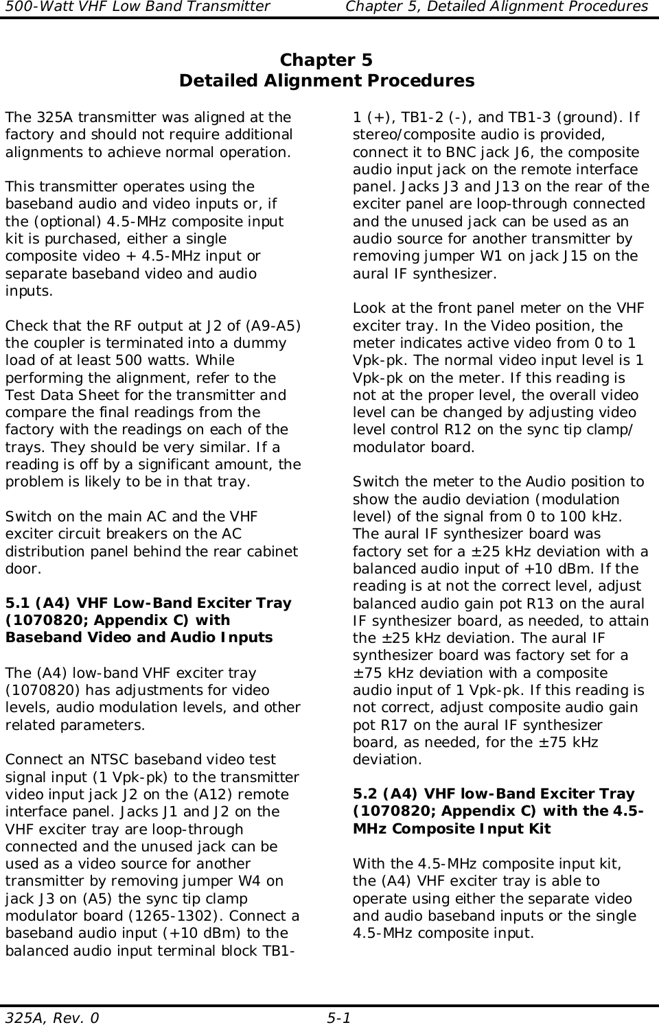 500-Watt VHF Low Band Transmitter               Chapter 5, Detailed Alignment Procedures325A, Rev. 0 5-1Chapter 5Detailed Alignment ProceduresThe 325A transmitter was aligned at thefactory and should not require additionalalignments to achieve normal operation.This transmitter operates using thebaseband audio and video inputs or, ifthe (optional) 4.5-MHz composite inputkit is purchased, either a singlecomposite video + 4.5-MHz input orseparate baseband video and audioinputs.Check that the RF output at J2 of (A9-A5)the coupler is terminated into a dummyload of at least 500 watts. Whileperforming the alignment, refer to theTest Data Sheet for the transmitter andcompare the final readings from thefactory with the readings on each of thetrays. They should be very similar. If areading is off by a significant amount, theproblem is likely to be in that tray.Switch on the main AC and the VHFexciter circuit breakers on the ACdistribution panel behind the rear cabinetdoor.5.1 (A4) VHF Low-Band Exciter Tray(1070820; Appendix C) withBaseband Video and Audio InputsThe (A4) low-band VHF exciter tray(1070820) has adjustments for videolevels, audio modulation levels, and otherrelated parameters.Connect an NTSC baseband video testsignal input (1 Vpk-pk) to the transmittervideo input jack J2 on the (A12) remoteinterface panel. Jacks J1 and J2 on theVHF exciter tray are loop-throughconnected and the unused jack can beused as a video source for anothertransmitter by removing jumper W4 onjack J3 on (A5) the sync tip clampmodulator board (1265-1302). Connect abaseband audio input (+10 dBm) to thebalanced audio input terminal block TB1-1 (+), TB1-2 (-), and TB1-3 (ground). Ifstereo/composite audio is provided,connect it to BNC jack J6, the compositeaudio input jack on the remote interfacepanel. Jacks J3 and J13 on the rear of theexciter panel are loop-through connectedand the unused jack can be used as anaudio source for another transmitter byremoving jumper W1 on jack J15 on theaural IF synthesizer.Look at the front panel meter on the VHFexciter tray. In the Video position, themeter indicates active video from 0 to 1Vpk-pk. The normal video input level is 1Vpk-pk on the meter. If this reading isnot at the proper level, the overall videolevel can be changed by adjusting videolevel control R12 on the sync tip clamp/modulator board.Switch the meter to the Audio position toshow the audio deviation (modulationlevel) of the signal from 0 to 100 kHz.The aural IF synthesizer board wasfactory set for a ±25 kHz deviation with abalanced audio input of +10 dBm. If thereading is at not the correct level, adjustbalanced audio gain pot R13 on the auralIF synthesizer board, as needed, to attainthe ±25 kHz deviation. The aural IFsynthesizer board was factory set for a±75 kHz deviation with a compositeaudio input of 1 Vpk-pk. If this reading isnot correct, adjust composite audio gainpot R17 on the aural IF synthesizerboard, as needed, for the ±75 kHzdeviation.5.2 (A4) VHF low-Band Exciter Tray(1070820; Appendix C) with the 4.5-MHz Composite Input KitWith the 4.5-MHz composite input kit,the (A4) VHF exciter tray is able tooperate using either the separate videoand audio baseband inputs or the single4.5-MHz composite input.