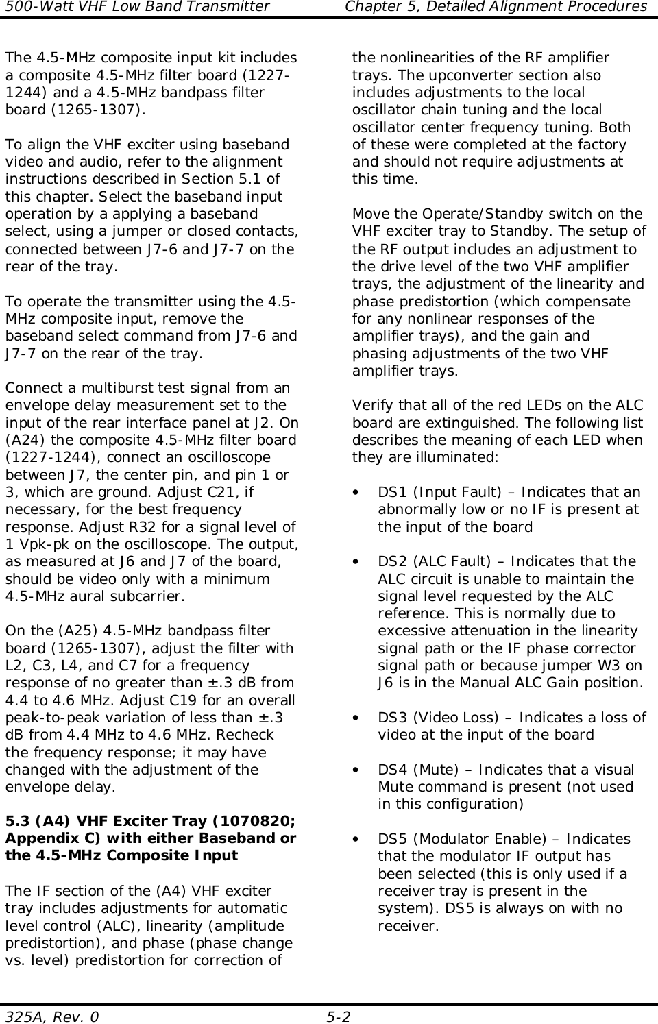 500-Watt VHF Low Band Transmitter               Chapter 5, Detailed Alignment Procedures325A, Rev. 0 5-2The 4.5-MHz composite input kit includesa composite 4.5-MHz filter board (1227-1244) and a 4.5-MHz bandpass filterboard (1265-1307).To align the VHF exciter using basebandvideo and audio, refer to the alignmentinstructions described in Section 5.1 ofthis chapter. Select the baseband inputoperation by a applying a basebandselect, using a jumper or closed contacts,connected between J7-6 and J7-7 on therear of the tray.To operate the transmitter using the 4.5-MHz composite input, remove thebaseband select command from J7-6 andJ7-7 on the rear of the tray.Connect a multiburst test signal from anenvelope delay measurement set to theinput of the rear interface panel at J2. On(A24) the composite 4.5-MHz filter board(1227-1244), connect an oscilloscopebetween J7, the center pin, and pin 1 or3, which are ground. Adjust C21, ifnecessary, for the best frequencyresponse. Adjust R32 for a signal level of1 Vpk-pk on the oscilloscope. The output,as measured at J6 and J7 of the board,should be video only with a minimum4.5-MHz aural subcarrier.On the (A25) 4.5-MHz bandpass filterboard (1265-1307), adjust the filter withL2, C3, L4, and C7 for a frequencyresponse of no greater than ±.3 dB from4.4 to 4.6 MHz. Adjust C19 for an overallpeak-to-peak variation of less than ±.3dB from 4.4 MHz to 4.6 MHz. Recheckthe frequency response; it may havechanged with the adjustment of theenvelope delay.5.3 (A4) VHF Exciter Tray (1070820;Appendix C) with either Baseband orthe 4.5-MHz Composite InputThe IF section of the (A4) VHF excitertray includes adjustments for automaticlevel control (ALC), linearity (amplitudepredistortion), and phase (phase changevs. level) predistortion for correction ofthe nonlinearities of the RF amplifiertrays. The upconverter section alsoincludes adjustments to the localoscillator chain tuning and the localoscillator center frequency tuning. Bothof these were completed at the factoryand should not require adjustments atthis time.Move the Operate/Standby switch on theVHF exciter tray to Standby. The setup ofthe RF output includes an adjustment tothe drive level of the two VHF amplifiertrays, the adjustment of the linearity andphase predistortion (which compensatefor any nonlinear responses of theamplifier trays), and the gain andphasing adjustments of the two VHFamplifier trays.Verify that all of the red LEDs on the ALCboard are extinguished. The following listdescribes the meaning of each LED whenthey are illuminated:• DS1 (Input Fault) – Indicates that anabnormally low or no IF is present atthe input of the board• DS2 (ALC Fault) – Indicates that theALC circuit is unable to maintain thesignal level requested by the ALCreference. This is normally due toexcessive attenuation in the linearitysignal path or the IF phase correctorsignal path or because jumper W3 onJ6 is in the Manual ALC Gain position.• DS3 (Video Loss) – Indicates a loss ofvideo at the input of the board• DS4 (Mute) – Indicates that a visualMute command is present (not usedin this configuration)• DS5 (Modulator Enable) – Indicatesthat the modulator IF output hasbeen selected (this is only used if areceiver tray is present in thesystem). DS5 is always on with noreceiver.