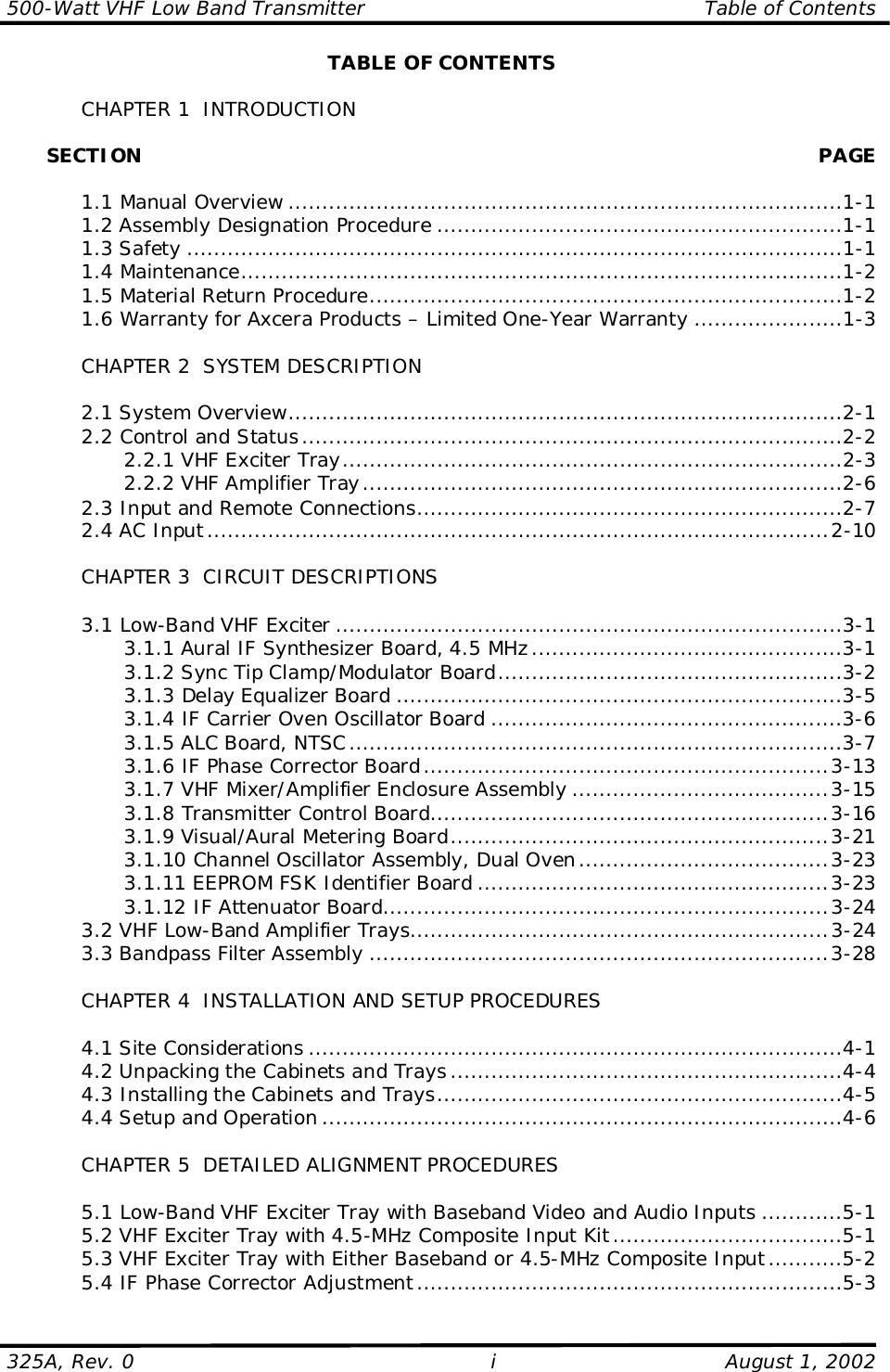 500-Watt VHF Low Band Transmitter                                                  Table of Contents325A, Rev. 0 i August 1, 2002TABLE OF CONTENTSCHAPTER 1  INTRODUCTION      SECTION PAGE1.1 Manual Overview ..................................................................................1-11.2 Assembly Designation Procedure ............................................................1-11.3 Safety .................................................................................................1-11.4 Maintenance.........................................................................................1-21.5 Material Return Procedure......................................................................1-21.6 Warranty for Axcera Products – Limited One-Year Warranty ......................1-3CHAPTER 2  SYSTEM DESCRIPTION2.1 System Overview..................................................................................2-12.2 Control and Status................................................................................2-22.2.1 VHF Exciter Tray..........................................................................2-32.2.2 VHF Amplifier Tray.......................................................................2-62.3 Input and Remote Connections...............................................................2-72.4 AC Input............................................................................................2-10CHAPTER 3  CIRCUIT DESCRIPTIONS3.1 Low-Band VHF Exciter ...........................................................................3-13.1.1 Aural IF Synthesizer Board, 4.5 MHz..............................................3-13.1.2 Sync Tip Clamp/Modulator Board...................................................3-23.1.3 Delay Equalizer Board ..................................................................3-53.1.4 IF Carrier Oven Oscillator Board ....................................................3-63.1.5 ALC Board, NTSC.........................................................................3-73.1.6 IF Phase Corrector Board............................................................3-133.1.7 VHF Mixer/Amplifier Enclosure Assembly ......................................3-153.1.8 Transmitter Control Board...........................................................3-163.1.9 Visual/Aural Metering Board........................................................3-213.1.10 Channel Oscillator Assembly, Dual Oven.....................................3-233.1.11 EEPROM FSK Identifier Board ....................................................3-233.1.12 IF Attenuator Board..................................................................3-243.2 VHF Low-Band Amplifier Trays..............................................................3-243.3 Bandpass Filter Assembly ....................................................................3-28CHAPTER 4  INSTALLATION AND SETUP PROCEDURES4.1 Site Considerations ...............................................................................4-14.2 Unpacking the Cabinets and Trays ..........................................................4-44.3 Installing the Cabinets and Trays............................................................4-54.4 Setup and Operation .............................................................................4-6CHAPTER 5  DETAILED ALIGNMENT PROCEDURES5.1 Low-Band VHF Exciter Tray with Baseband Video and Audio Inputs ............5-15.2 VHF Exciter Tray with 4.5-MHz Composite Input Kit..................................5-15.3 VHF Exciter Tray with Either Baseband or 4.5-MHz Composite Input...........5-25.4 IF Phase Corrector Adjustment...............................................................5-3