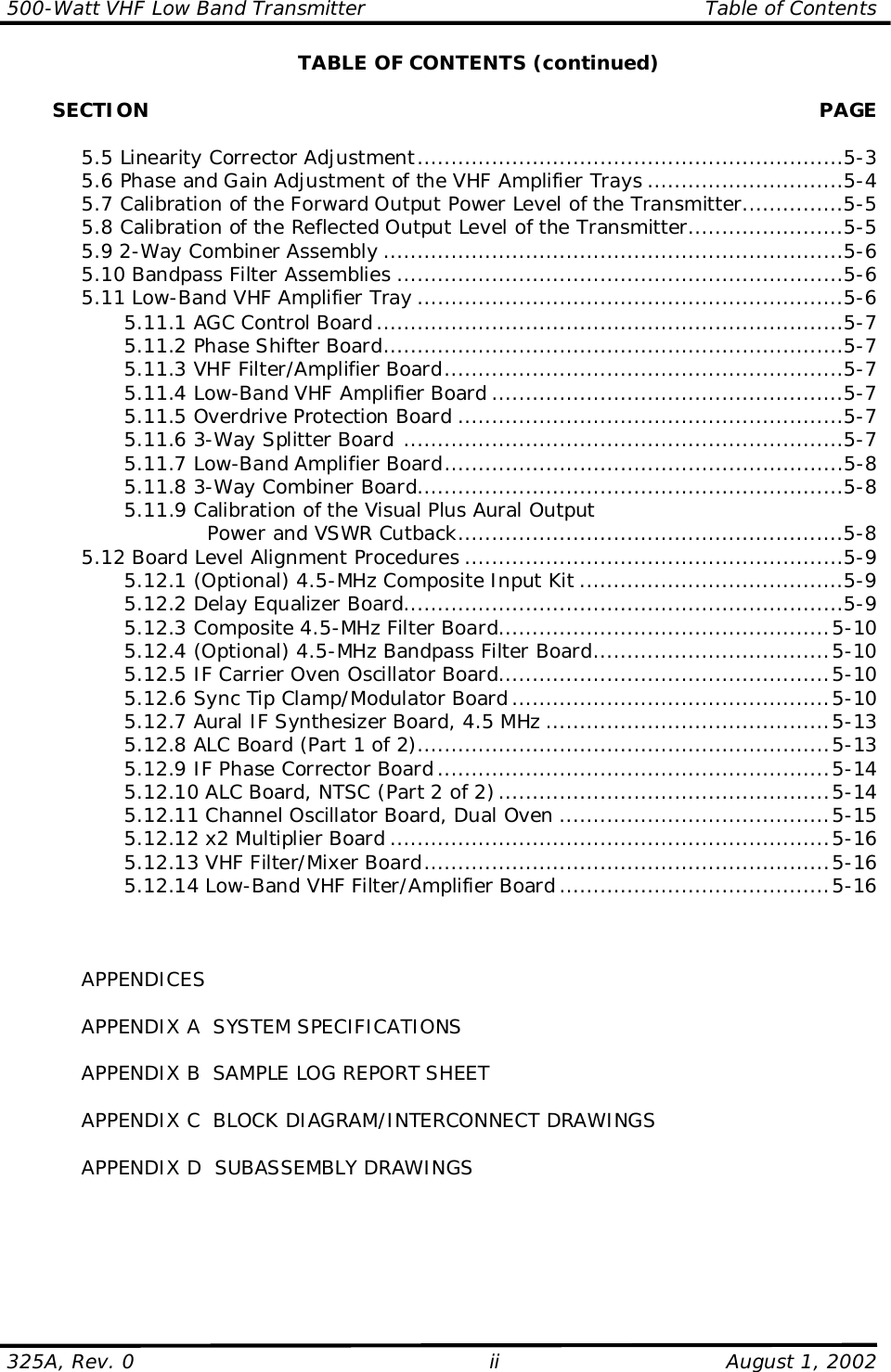 500-Watt VHF Low Band Transmitter                                                  Table of Contents325A, Rev. 0 ii August 1, 2002TABLE OF CONTENTS (continued)       SECTION PAGE5.5 Linearity Corrector Adjustment...............................................................5-35.6 Phase and Gain Adjustment of the VHF Amplifier Trays .............................5-45.7 Calibration of the Forward Output Power Level of the Transmitter...............5-55.8 Calibration of the Reflected Output Level of the Transmitter.......................5-55.9 2-Way Combiner Assembly ....................................................................5-65.10 Bandpass Filter Assemblies ..................................................................5-65.11 Low-Band VHF Amplifier Tray ...............................................................5-65.11.1 AGC Control Board .....................................................................5-75.11.2 Phase Shifter Board....................................................................5-75.11.3 VHF Filter/Amplifier Board...........................................................5-75.11.4 Low-Band VHF Amplifier Board ....................................................5-75.11.5 Overdrive Protection Board .........................................................5-75.11.6 3-Way Splitter Board .................................................................5-75.11.7 Low-Band Amplifier Board...........................................................5-85.11.8 3-Way Combiner Board...............................................................5-85.11.9 Calibration of the Visual Plus Aural OutputPower and VSWR Cutback.........................................................5-85.12 Board Level Alignment Procedures ........................................................5-95.12.1 (Optional) 4.5-MHz Composite Input Kit .......................................5-95.12.2 Delay Equalizer Board.................................................................5-95.12.3 Composite 4.5-MHz Filter Board.................................................5-105.12.4 (Optional) 4.5-MHz Bandpass Filter Board...................................5-105.12.5 IF Carrier Oven Oscillator Board.................................................5-105.12.6 Sync Tip Clamp/Modulator Board ...............................................5-105.12.7 Aural IF Synthesizer Board, 4.5 MHz ..........................................5-135.12.8 ALC Board (Part 1 of 2).............................................................5-135.12.9 IF Phase Corrector Board ..........................................................5-145.12.10 ALC Board, NTSC (Part 2 of 2).................................................5-145.12.11 Channel Oscillator Board, Dual Oven ........................................5-155.12.12 x2 Multiplier Board .................................................................5-165.12.13 VHF Filter/Mixer Board............................................................5-165.12.14 Low-Band VHF Filter/Amplifier Board ........................................5-16APPENDICESAPPENDIX A  SYSTEM SPECIFICATIONSAPPENDIX B  SAMPLE LOG REPORT SHEETAPPENDIX C  BLOCK DIAGRAM/INTERCONNECT DRAWINGSAPPENDIX D  SUBASSEMBLY DRAWINGS