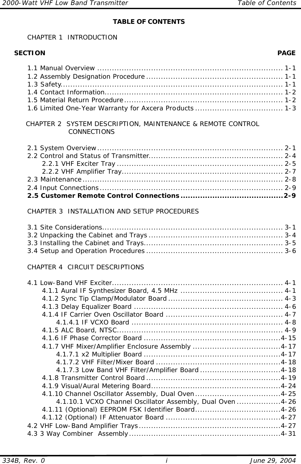 2000-Watt VHF Low Band Transmitter Table of Contents  334B, Rev. 0 i June 29, 2004 TABLE OF CONTENTS   CHAPTER 1  INTRODUCTION        SECTION    PAGE   1.1 Manual Overview ............................................................................ 1-1  1.2 Assembly Designation Procedure ........................................................ 1-1  1.3 Safety........................................................................................... 1-1  1.4 Contact Information......................................................................... 1-2  1.5 Material Return Procedure................................................................. 1-2  1.6 Limited One-Year Warranty for Axcera Products .................................... 1-3   CHAPTER 2  SYSTEM DESCRIPTION, MAINTENANCE &amp; REMOTE CONTROL            CONNECTIONS   2.1 System Overview............................................................................ 2-1  2.2 Control and Status of Transmitter....................................................... 2-4     2.2.1 VHF Exciter Tray .................................................................... 2-5     2.2.2 VHF Amplifier Tray.................................................................. 2-7  2.3 Maintenance.................................................................................. 2-8  2.4 Input Connections........................................................................... 2-9  2.5 Customer Remote Control Connections..........................................2-9   CHAPTER 3  INSTALLATION AND SETUP PROCEDURES     3.1 Site Considerations.......................................................................... 3-1  3.2 Unpacking the Cabinet and Trays ....................................................... 3-4  3.3 Installing the Cabinet and Trays......................................................... 3-5  3.4 Setup and Operation Procedures ........................................................ 3-6   CHAPTER 4  CIRCUIT DESCRIPTIONS   4.1 Low-Band VHF Exciter...................................................................... 4-1     4.1.1 Aural IF Synthesizer Board, 4.5 MHz .......................................... 4-1     4.1.2 Sync Tip Clamp/Modulator Board ............................................... 4-3     4.1.3 Delay Equalizer Board ............................................................. 4-6     4.1.4 IF Carrier Oven Oscillator Board ................................................ 4-7       4.1.4.1 IF VCXO Board .............................................................. 4-8     4.1.5 ALC Board, NTSC.................................................................... 4-9     4.1.6 IF Phase Corrector Board ........................................................4-15     4.1.7 VHF Mixer/Amplifier Enclosure Assembly ....................................4-17       4.1.7.1 x2 Multiplier Board ........................................................4-17       4.1.7.2 VHF Filter/Mixer Board ...................................................4-18       4.1.7.3 Low Band VHF Filter/Amplifier Board .................................4-18     4.1.8 Transmitter Control Board .......................................................4-19     4.1.9 Visual/Aural Metering Board.....................................................4-24     4.1.10 Channel Oscillator Assembly, Dual Oven...................................4-25       4.1.10.1 VCXO Channel Oscillator Assembly, Dual Oven ..................4-26     4.1.11 (Optional) EEPROM FSK Identifier Board...................................4-26     4.1.12 (Optional) IF Attenuator Board ...............................................4-27  4.2 VHF Low-Band Amplifier Trays..........................................................4-27  4.3 3 Way Combiner  Assembly..............................................................4-31 