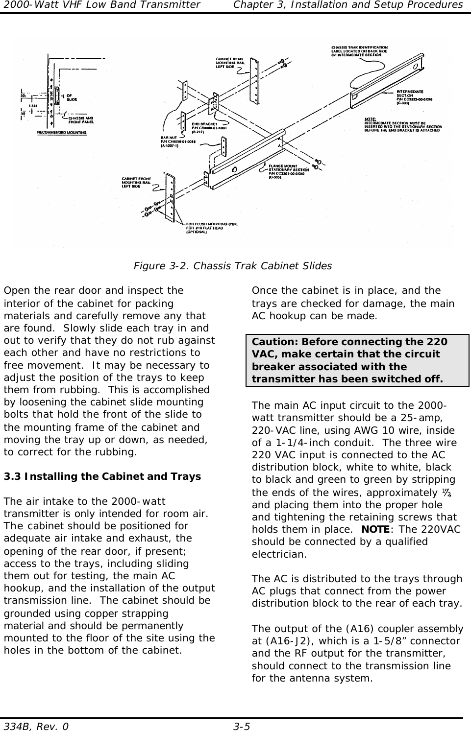 2000-Watt VHF Low Band Transmitter Chapter 3, Installation and Setup Procedures  334B, Rev. 0 3-5     Figure 3-2. Chassis Trak Cabinet Slides  Open the rear door and inspect the interior of the cabinet for packing materials and carefully remove any that are found.  Slowly slide each tray in and out to verify that they do not rub against each other and have no restrictions to free movement.  It may be necessary to adjust the position of the trays to keep them from rubbing.  This is accomplished by loosening the cabinet slide mounting bolts that hold the front of the slide to the mounting frame of the cabinet and moving the tray up or down, as needed, to correct for the rubbing.  3.3 Installing the Cabinet and Trays  The air intake to the 2000-watt transmitter is only intended for room air. The cabinet should be positioned for adequate air intake and exhaust, the opening of the rear door, if present; access to the trays, including sliding them out for testing, the main AC hookup, and the installation of the output transmission line.  The cabinet should be grounded using copper strapping material and should be permanently mounted to the floor of the site using the holes in the bottom of the cabinet.  Once the cabinet is in place, and the trays are checked for damage, the main AC hookup can be made.    Caution: Before connecting the 220 VAC, make certain that the circuit breaker associated with the transmitter has been switched off.    The main AC input circuit to the 2000-watt transmitter should be a 25-amp, 220-VAC line, using AWG 10 wire, inside of a 1-1/4-inch conduit.  The three wire 220 VAC input is connected to the AC distribution block, white to white, black to black and green to green by stripping the ends of the wires, approximately ½”, and placing them into the proper hole and tightening the retaining screws that holds them in place.  NOTE: The 220VAC should be connected by a qualified electrician.  The AC is distributed to the trays through AC plugs that connect from the power distribution block to the rear of each tray.  The output of the (A16) coupler assembly at (A16-J2), which is a 1-5/8” connector and the RF output for the transmitter, should connect to the transmission line for the antenna system. 
