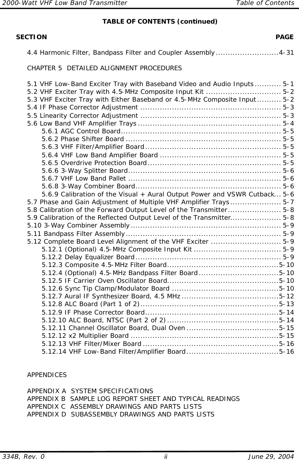 2000-Watt VHF Low Band Transmitter Table of Contents  334B, Rev. 0 ii June 29, 2004  TABLE OF CONTENTS (continued)         SECTION    PAGE   4.4 Harmonic Filter, Bandpass Filter and Coupler Assembly..........................4-31   CHAPTER 5  DETAILED ALIGNMENT PROCEDURES   5.1 VHF Low-Band Exciter Tray with Baseband Video and Audio Inputs........... 5-1  5.2 VHF Exciter Tray with 4.5-MHz Composite Input Kit ............................... 5-2  5.3 VHF Exciter Tray with Either Baseband or 4.5-MHz Composite Input.......... 5-2  5.4 IF Phase Corrector Adjustment .......................................................... 5-3  5.5 Linearity Corrector Adjustment .......................................................... 5-3 5.6 Low Band VHF Amplifier Trays ........................................................... 5-4     5.6.1 AGC Control Board.................................................................. 5-5     5.6.2 Phase Shifter Board ................................................................ 5-5     5.6.3 VHF Filter/Amplifier Board........................................................ 5-5     5.6.4 VHF Low Band Amplifier Board .................................................. 5-5     5.6.5 Overdrive Protection Board....................................................... 5-5     5.6.6 3-Way Splitter Board............................................................... 5-6     5.6.7 VHF Low Band Pallet ............................................................... 5-6     5.6.8 3-Way Combiner Board............................................................ 5-6     5.6.9 Calibration of the Visual + Aural Output Power and VSWR Cutback... 5-6  5.7 Phase and Gain Adjustment of Multiple VHF Amplifier Trays..................... 5-7  5.8 Calibration of the Forward Output Level of the Transmitter...................... 5-8  5.9 Calibration of the Reflected Output Level of the Transmitter..................... 5-8  5.10 3-Way Combiner Assembly.............................................................. 5-9  5.11 Bandpass Filter Assembly................................................................ 5-9  5.12 Complete Board Level Alignment of the VHF Exciter ............................. 5-9     5.12.1 (Optional) 4.5-MHz Composite Input Kit .................................... 5-9     5.12.2 Delay Equalizer Board............................................................ 5-9     5.12.3 Composite 4.5-MHz Filter Board..............................................5-10     5.12.4 (Optional) 4.5-MHz Bandpass Filter Board.................................5-10     5.12.5 IF Carrier Oven Oscillator Board..............................................5-10     5.12.6 Sync Tip Clamp/Modulator Board ............................................5-10     5.12.7 Aural IF Synthesizer Board, 4.5 MHz ........................................5-12     5.12.8 ALC Board (Part 1 of 2).........................................................5-13     5.12.9 IF Phase Corrector Board.......................................................5-14     5.12.10 ALC Board, NTSC (Part 2 of 2)..............................................5-14     5.12.11 Channel Oscillator Board, Dual Oven ......................................5-15     5.12.12 x2 Multiplier Board .............................................................5-15     5.12.13 VHF Filter/Mixer Board ........................................................5-16     5.12.14 VHF Low-Band Filter/Amplifier Board......................................5-16        APPENDICES   APPENDIX A  SYSTEM SPECIFICATIONS  APPENDIX B  SAMPLE LOG REPORT SHEET AND TYPICAL READINGS  APPENDIX C  ASSEMBLY DRAWINGS AND PARTS LISTS  APPENDIX D  SUBASSEMBLY DRAWINGS AND PARTS LISTS  