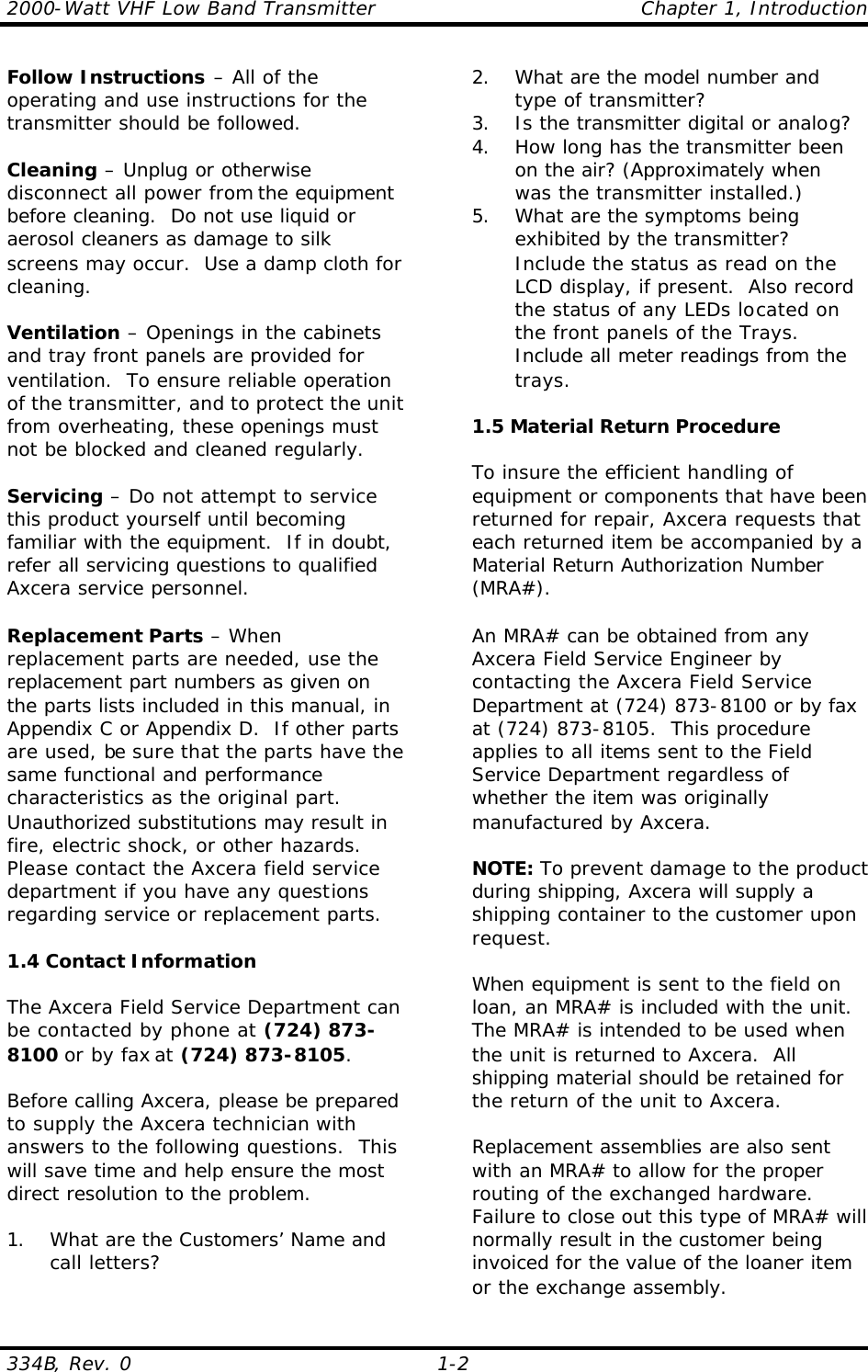 2000-Watt VHF Low Band Transmitter    Chapter 1, Introduction 334B, Rev. 0    1-2 Follow Instructions – All of the operating and use instructions for the transmitter should be followed.  Cleaning – Unplug or otherwise disconnect all power from the equipment before cleaning.  Do not use liquid or aerosol cleaners as damage to silk screens may occur.  Use a damp cloth for cleaning.  Ventilation – Openings in the cabinets and tray front panels are provided for ventilation.  To ensure reliable operation of the transmitter, and to protect the unit from overheating, these openings must not be blocked and cleaned regularly.  Servicing – Do not attempt to service this product yourself until becoming familiar with the equipment.  If in doubt, refer all servicing questions to qualified Axcera service personnel.  Replacement Parts – When replacement parts are needed, use the replacement part numbers as given on the parts lists included in this manual, in Appendix C or Appendix D.  If other parts are used, be sure that the parts have the same functional and performance characteristics as the original part.  Unauthorized substitutions may result in fire, electric shock, or other hazards.  Please contact the Axcera field service department if you have any questions regarding service or replacement parts.  1.4 Contact Information  The Axcera Field Service Department can be contacted by phone at (724) 873-8100 or by fax at (724) 873-8105.    Before calling Axcera, please be prepared to supply the Axcera technician with answers to the following questions.  This will save time and help ensure the most direct resolution to the problem.  1. What are the Customers’ Name and call letters? 2. What are the model number and type of transmitter? 3. Is the transmitter digital or analog? 4. How long has the transmitter been on the air? (Approximately when was the transmitter installed.) 5. What are the symptoms being exhibited by the transmitter? Include the status as read on the LCD display, if present.  Also record the status of any LEDs located on the front panels of the Trays.  Include all meter readings from the trays.  1.5 Material Return Procedure  To insure the efficient handling of equipment or components that have been returned for repair, Axcera requests that each returned item be accompanied by a Material Return Authorization Number (MRA#).  An MRA# can be obtained from any Axcera Field Service Engineer by contacting the Axcera Field Service Department at (724) 873-8100 or by fax at (724) 873-8105.  This procedure applies to all items sent to the Field Service Department regardless of whether the item was originally manufactured by Axcera.  NOTE: To prevent damage to the product during shipping, Axcera will supply a shipping container to the customer upon request.  When equipment is sent to the field on loan, an MRA# is included with the unit. The MRA# is intended to be used when the unit is returned to Axcera.  All shipping material should be retained for the return of the unit to Axcera.   Replacement assemblies are also sent with an MRA# to allow for the proper routing of the exchanged hardware. Failure to close out this type of MRA# will normally result in the customer being invoiced for the value of the loaner item or the exchange assembly. 