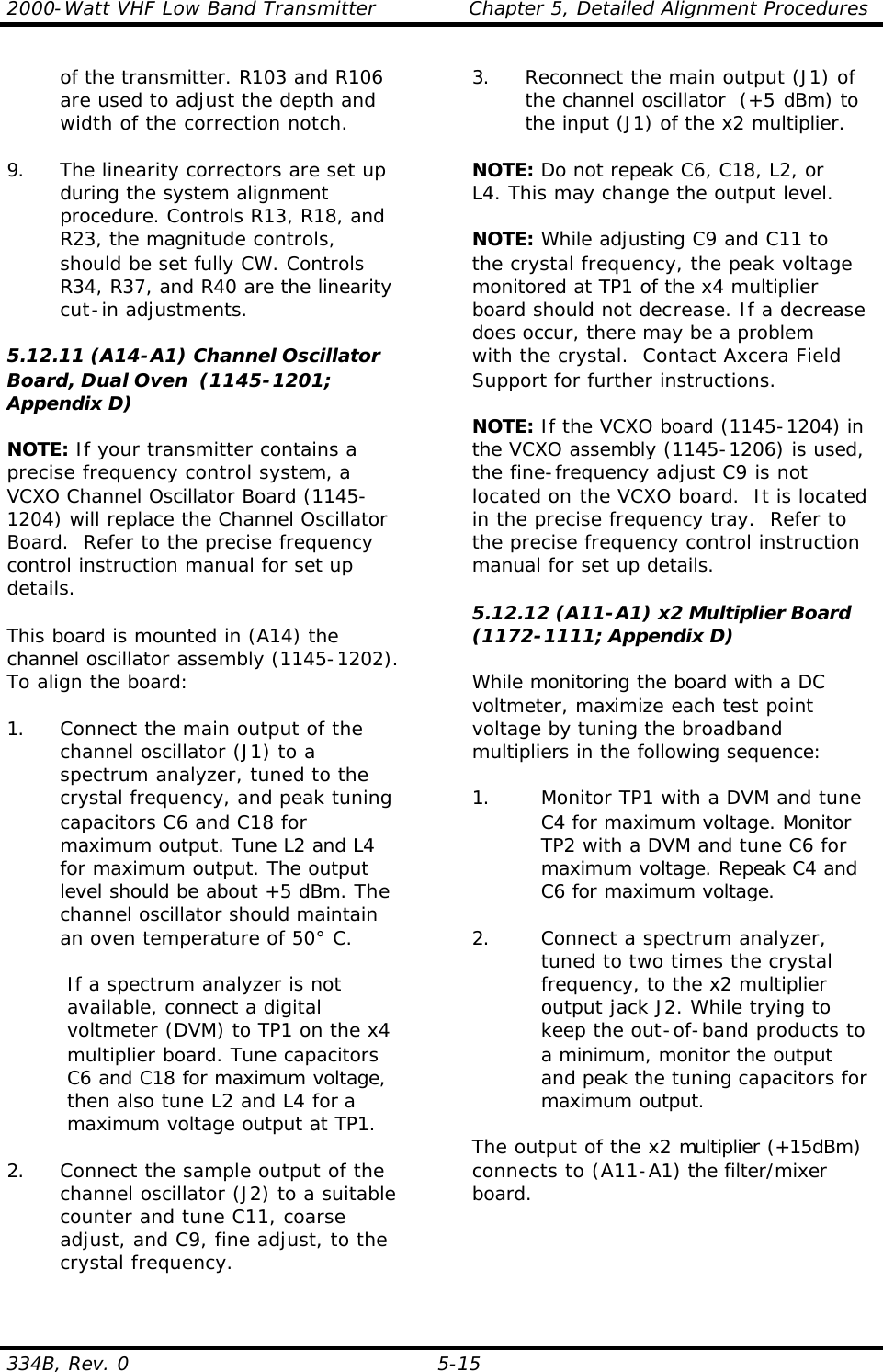 2000-Watt VHF Low Band Transmitter    Chapter 5, Detailed Alignment Procedures 334B, Rev. 0 5-15  of the transmitter. R103 and R106 are used to adjust the depth and width of the correction notch.  9. The linearity correctors are set up during the system alignment procedure. Controls R13, R18, and R23, the magnitude controls, should be set fully CW. Controls R34, R37, and R40 are the linearity cut-in adjustments.    5.12.11 (A14-A1) Channel Oscillator Board, Dual Oven  (1145-1201; Appendix D)  NOTE: If your transmitter contains a precise frequency control system, a VCXO Channel Oscillator Board (1145-1204) will replace the Channel Oscillator Board.  Refer to the precise frequency control instruction manual for set up details.  This board is mounted in (A14) the channel oscillator assembly (1145-1202). To align the board:  1. Connect the main output of the channel oscillator (J1) to a spectrum analyzer, tuned to the crystal frequency, and peak tuning capacitors C6 and C18 for maximum output. Tune L2 and L4 for maximum output. The output level should be about +5 dBm. The channel oscillator should maintain an oven temperature of 50° C.  If a spectrum analyzer is not available, connect a digital voltmeter (DVM) to TP1 on the x4 multiplier board. Tune capacitors C6 and C18 for maximum voltage, then also tune L2 and L4 for a maximum voltage output at TP1.  2. Connect the sample output of the channel oscillator (J2) to a suitable counter and tune C11, coarse adjust, and C9, fine adjust, to the crystal frequency.  3. Reconnect the main output (J1) of the channel oscillator  (+5 dBm) to the input (J1) of the x2 multiplier.  NOTE: Do not repeak C6, C18, L2, or  L4. This may change the output level.  NOTE: While adjusting C9 and C11 to the crystal frequency, the peak voltage monitored at TP1 of the x4 multiplier board should not decrease. If a decrease does occur, there may be a problem with the crystal.  Contact Axcera Field Support for further instructions.  NOTE: If the VCXO board (1145-1204) in the VCXO assembly (1145-1206) is used, the fine-frequency adjust C9 is not located on the VCXO board.  It is located in the precise frequency tray.  Refer to the precise frequency control instruction manual for set up details.  5.12.12 (A11-A1) x2 Multiplier Board  (1172-1111; Appendix D)  While monitoring the board with a DC voltmeter, maximize each test point voltage by tuning the broadband multipliers in the following sequence:  1. Monitor TP1 with a DVM and tune C4 for maximum voltage. Monitor TP2 with a DVM and tune C6 for maximum voltage. Repeak C4 and C6 for maximum voltage.  2. Connect a spectrum analyzer, tuned to two times the crystal frequency, to the x2 multiplier output jack J2. While trying to keep the out-of-band products to a minimum, monitor the output and peak the tuning capacitors for maximum output.  The output of the x2 multiplier (+15dBm) connects to (A11-A1) the filter/mixer board. 