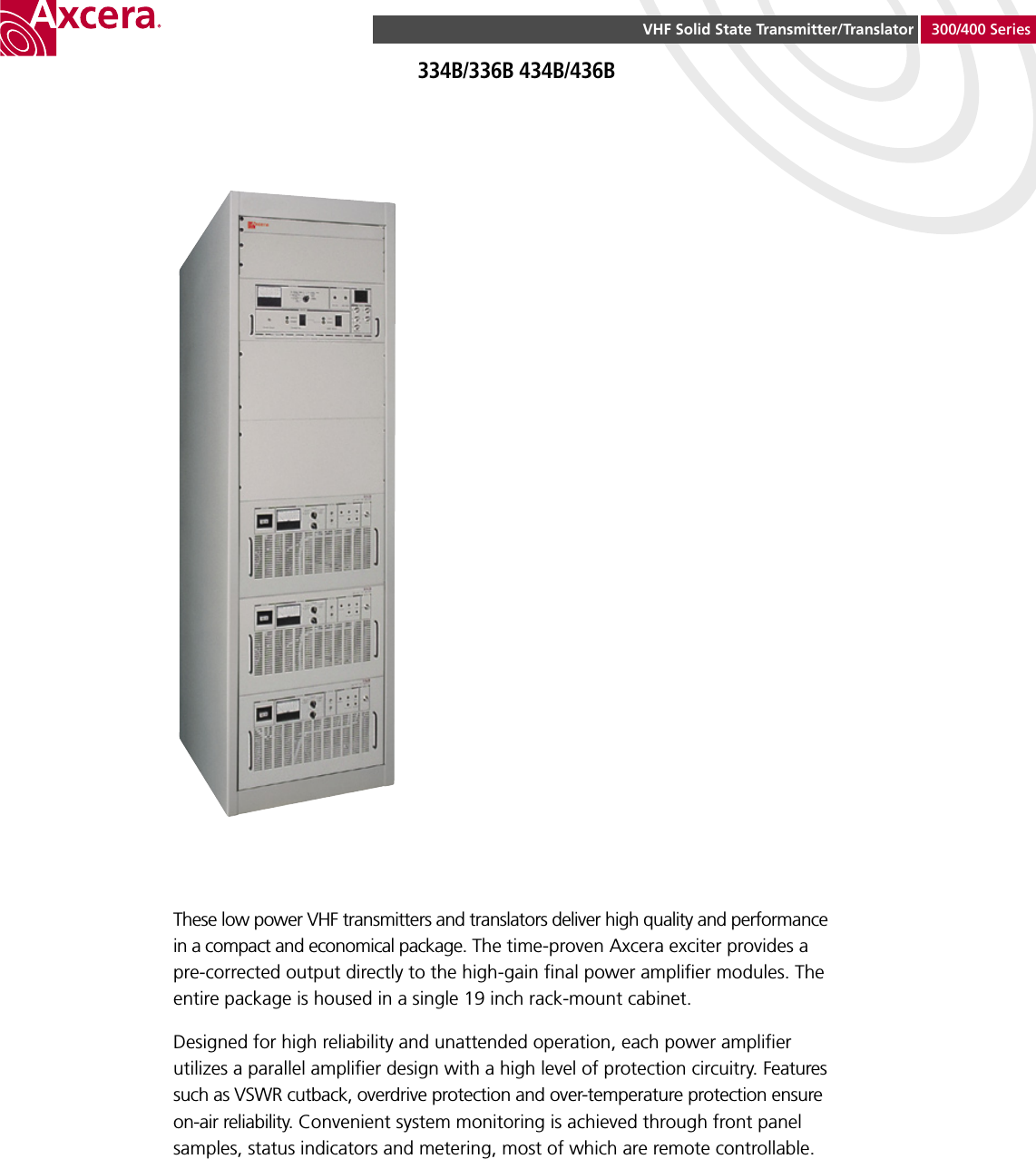 VHF Solid State Transmitter/Translator 300/400 Series334B/336B 434B/436BThese low power VHF transmitters and translators deliver high quality and performance in a compact and economical package. The time-proven Axcera exciter provides a pre-corrected output directly to the high-gain  nal power ampli er modules. The entire package is housed in a single 19 inch rack-mount cabinet.Designed for high reliability and unattended operation, each power ampli er utilizes a parallel ampli er design with a high level of protection circuitry. Features such as VSWR cutback, overdrive protection and over-temperature protection ensure on-air reliability. Convenient system monitoring is achieved through front panel samples, status indicators and metering, most of which are remote controllable.