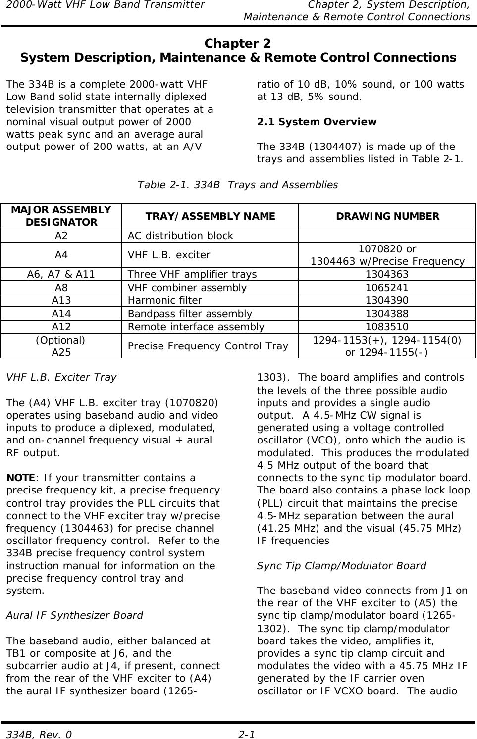 2000-Watt VHF Low Band Transmitter    Chapter 2, System Description,     Maintenance &amp; Remote Control Connections 334B, Rev. 0 2-1 Chapter 2 System Description, Maintenance &amp; Remote Control Connections  The 334B is a complete 2000-watt VHF Low Band solid state internally diplexed television transmitter that operates at a nominal visual output power of 2000 watts peak sync and an average aural output power of 200 watts, at an A/V ratio of 10 dB, 10% sound, or 100 watts at 13 dB, 5% sound.  2.1 System Overview  The 334B (1304407) is made up of the trays and assemblies listed in Table 2-1.  Table 2-1. 334B  Trays and Assemblies  MAJOR ASSEMBLY DESIGNATOR TRAY/ASSEMBLY NAME DRAWING NUMBER A2 AC distribution block   A4 VHF L.B. exciter 1070820 or 1304463 w/Precise Frequency A6, A7 &amp; A11 Three VHF amplifier trays 1304363 A8 VHF combiner assembly 1065241 A13 Harmonic filter 1304390 A14 Bandpass filter assembly 1304388 A12 Remote interface assembly 1083510 (Optional) A25 Precise Frequency Control Tray 1294-1153(+), 1294-1154(0) or 1294-1155(-)  VHF L.B. Exciter Tray  The (A4) VHF L.B. exciter tray (1070820) operates using baseband audio and video inputs to produce a diplexed, modulated, and on-channel frequency visual + aural RF output.  NOTE: If your transmitter contains a precise frequency kit, a precise frequency control tray provides the PLL circuits that connect to the VHF exciter tray w/precise frequency (1304463) for precise channel oscillator frequency control.  Refer to the 334B precise frequency control system instruction manual for information on the precise frequency control tray and system.  Aural IF Synthesizer Board  The baseband audio, either balanced at TB1 or composite at J6, and the subcarrier audio at J4, if present, connect from the rear of the VHF exciter to (A4) the aural IF synthesizer board (1265-1303).  The board amplifies and controls the levels of the three possible audio inputs and provides a single audio output.  A 4.5-MHz CW signal is generated using a voltage controlled oscillator (VCO), onto which the audio is modulated.  This produces the modulated 4.5 MHz output of the board that connects to the sync tip modulator board.  The board also contains a phase lock loop (PLL) circuit that maintains the precise 4.5-MHz separation between the aural (41.25 MHz) and the visual (45.75 MHz) IF frequencies  Sync Tip Clamp/Modulator Board  The baseband video connects from J1 on the rear of the VHF exciter to (A5) the sync tip clamp/modulator board (1265-1302).  The sync tip clamp/modulator board takes the video, amplifies it, provides a sync tip clamp circuit and modulates the video with a 45.75 MHz IF generated by the IF carrier oven oscillator or IF VCXO board.  The audio 