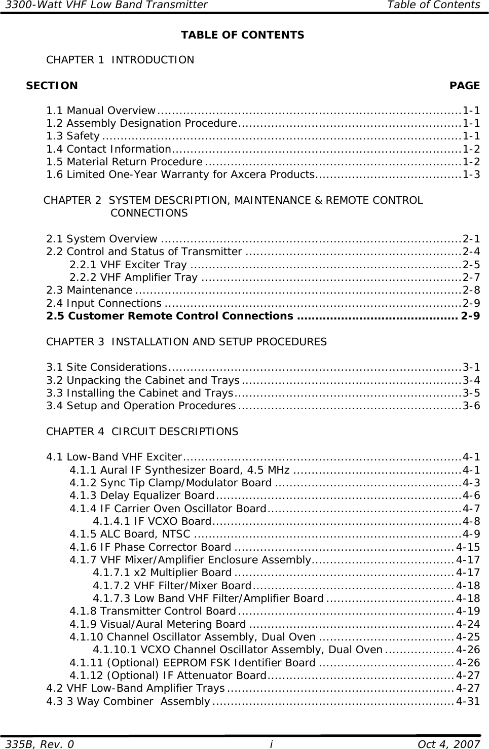 3300-Watt VHF Low Band Transmitter Table of Contents  335B, Rev. 0 i Oct 4, 2007 TABLE OF CONTENTS   CHAPTER 1  INTRODUCTION        SECTION    PAGE   1.1 Manual Overview...................................................................................1-1  1.2 Assembly Designation Procedure.............................................................1-1  1.3 Safety..................................................................................................1-1  1.4 Contact Information...............................................................................1-2  1.5 Material Return Procedure ......................................................................1-2  1.6 Limited One-Year Warranty for Axcera Products........................................1-3   CHAPTER 2  SYSTEM DESCRIPTION, MAINTENANCE &amp; REMOTE CONTROL            CONNECTIONS   2.1 System Overview ..................................................................................2-1  2.2 Control and Status of Transmitter ...........................................................2-4     2.2.1 VHF Exciter Tray ..........................................................................2-5     2.2.2 VHF Amplifier Tray .......................................................................2-7  2.3 Maintenance .........................................................................................2-8  2.4 Input Connections .................................................................................2-9  2.5 Customer Remote Control Connections ............................................ 2-9   CHAPTER 3  INSTALLATION AND SETUP PROCEDURES     3.1 Site Considerations................................................................................3-1  3.2 Unpacking the Cabinet and Trays............................................................3-4  3.3 Installing the Cabinet and Trays..............................................................3-5  3.4 Setup and Operation Procedures.............................................................3-6   CHAPTER 4  CIRCUIT DESCRIPTIONS   4.1 Low-Band VHF Exciter............................................................................4-1     4.1.1 Aural IF Synthesizer Board, 4.5 MHz ..............................................4-1     4.1.2 Sync Tip Clamp/Modulator Board ...................................................4-3     4.1.3 Delay Equalizer Board...................................................................4-6     4.1.4 IF Carrier Oven Oscillator Board.....................................................4-7     4.1.4.1 IF VCXO Board....................................................................4-8     4.1.5 ALC Board, NTSC .........................................................................4-9     4.1.6 IF Phase Corrector Board ............................................................4-15     4.1.7 VHF Mixer/Amplifier Enclosure Assembly.......................................4-17     4.1.7.1 x2 Multiplier Board ............................................................4-17     4.1.7.2 VHF Filter/Mixer Board.......................................................4-18     4.1.7.3 Low Band VHF Filter/Amplifier Board ...................................4-18     4.1.8 Transmitter Control Board...........................................................4-19     4.1.9 Visual/Aural Metering Board ........................................................4-24     4.1.10 Channel Oscillator Assembly, Dual Oven .....................................4-25     4.1.10.1 VCXO Channel Oscillator Assembly, Dual Oven...................4-26     4.1.11 (Optional) EEPROM FSK Identifier Board .....................................4-26     4.1.12 (Optional) IF Attenuator Board...................................................4-27  4.2 VHF Low-Band Amplifier Trays..............................................................4-27  4.3 3 Way Combiner  Assembly..................................................................4-31 