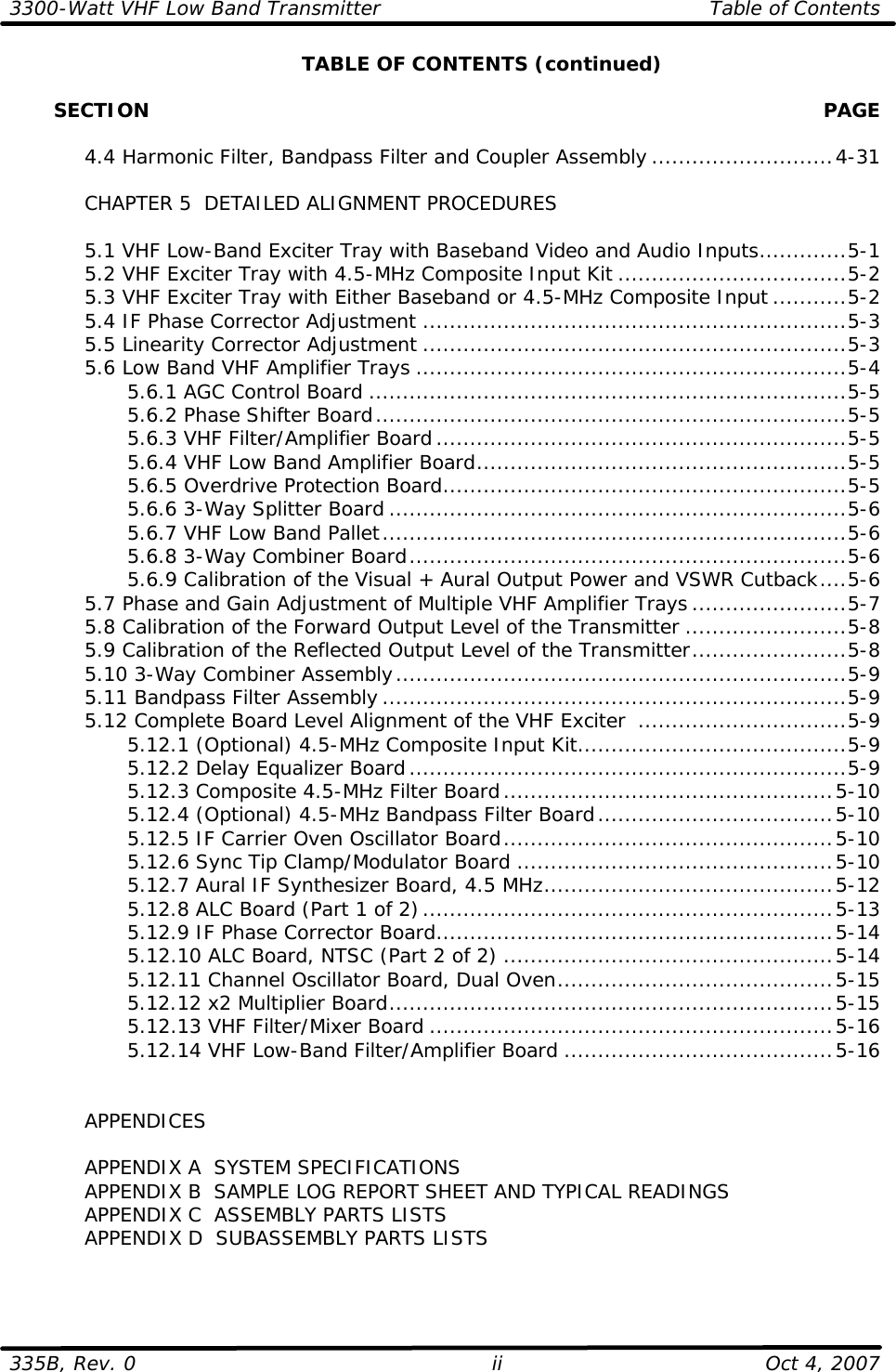 3300-Watt VHF Low Band Transmitter Table of Contents  335B, Rev. 0 ii Oct 4, 2007  TABLE OF CONTENTS (continued)         SECTION    PAGE   4.4 Harmonic Filter, Bandpass Filter and Coupler Assembly ...........................4-31   CHAPTER 5  DETAILED ALIGNMENT PROCEDURES   5.1 VHF Low-Band Exciter Tray with Baseband Video and Audio Inputs.............5-1  5.2 VHF Exciter Tray with 4.5-MHz Composite Input Kit ..................................5-2  5.3 VHF Exciter Tray with Either Baseband or 4.5-MHz Composite Input...........5-2  5.4 IF Phase Corrector Adjustment ...............................................................5-3  5.5 Linearity Corrector Adjustment ...............................................................5-3 5.6 Low Band VHF Amplifier Trays ................................................................5-4     5.6.1 AGC Control Board .......................................................................5-5     5.6.2 Phase Shifter Board......................................................................5-5     5.6.3 VHF Filter/Amplifier Board.............................................................5-5     5.6.4 VHF Low Band Amplifier Board.......................................................5-5     5.6.5 Overdrive Protection Board............................................................5-5     5.6.6 3-Way Splitter Board ....................................................................5-6     5.6.7 VHF Low Band Pallet.....................................................................5-6     5.6.8 3-Way Combiner Board.................................................................5-6     5.6.9 Calibration of the Visual + Aural Output Power and VSWR Cutback....5-6  5.7 Phase and Gain Adjustment of Multiple VHF Amplifier Trays .......................5-7  5.8 Calibration of the Forward Output Level of the Transmitter ........................5-8  5.9 Calibration of the Reflected Output Level of the Transmitter.......................5-8  5.10 3-Way Combiner Assembly...................................................................5-9  5.11 Bandpass Filter Assembly .....................................................................5-9  5.12 Complete Board Level Alignment of the VHF Exciter  ...............................5-9     5.12.1 (Optional) 4.5-MHz Composite Input Kit........................................5-9     5.12.2 Delay Equalizer Board.................................................................5-9     5.12.3 Composite 4.5-MHz Filter Board.................................................5-10     5.12.4 (Optional) 4.5-MHz Bandpass Filter Board...................................5-10     5.12.5 IF Carrier Oven Oscillator Board.................................................5-10     5.12.6 Sync Tip Clamp/Modulator Board ...............................................5-10     5.12.7 Aural IF Synthesizer Board, 4.5 MHz...........................................5-12     5.12.8 ALC Board (Part 1 of 2).............................................................5-13     5.12.9 IF Phase Corrector Board...........................................................5-14     5.12.10 ALC Board, NTSC (Part 2 of 2) .................................................5-14     5.12.11 Channel Oscillator Board, Dual Oven.........................................5-15     5.12.12 x2 Multiplier Board..................................................................5-15     5.12.13 VHF Filter/Mixer Board ............................................................5-16     5.12.14 VHF Low-Band Filter/Amplifier Board ........................................5-16        APPENDICES   APPENDIX A  SYSTEM SPECIFICATIONS  APPENDIX B  SAMPLE LOG REPORT SHEET AND TYPICAL READINGS  APPENDIX C  ASSEMBLY PARTS LISTS  APPENDIX D  SUBASSEMBLY PARTS LISTS  
