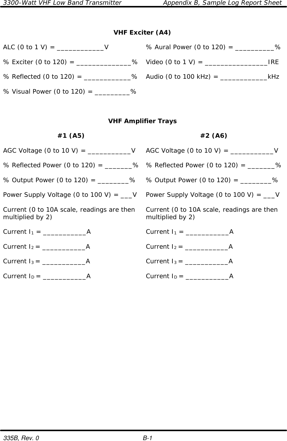 3300-Watt VHF Low Band Transmitter    Appendix B, Sample Log Report Sheet  335B, Rev. 0    B-1  VHF Exciter (A4)    ALC (0 to 1 V) = ____________V % Aural Power (0 to 120) = __________%    % Exciter (0 to 120) = ______________% Video (0 to 1 V) = ________________IRE    % Reflected (0 to 120) = ____________% Audio (0 to 100 kHz) = ____________kHz    % Visual Power (0 to 120) = _________%      VHF Amplifier Trays    #1 (A5) #2 (A6)    AGC Voltage (0 to 10 V) = ___________V AGC Voltage (0 to 10 V) = ___________V    % Reflected Power (0 to 120) = _______% % Reflected Power (0 to 120) = _______%    % Output Power (0 to 120) = ________% % Output Power (0 to 120) = ________%    Power Supply Voltage (0 to 100 V) = ___V Power Supply Voltage (0 to 100 V) = ___V    Current (0 to 10A scale, readings are then multiplied by 2) Current (0 to 10A scale, readings are then multiplied by 2)    Current I1 = ___________A Current I1 = ___________A    Current I2 = ___________A Current I2 = ___________A    Current I3 = ___________A Current I3 = ___________A    Current ID = ___________A Current ID = ___________A     