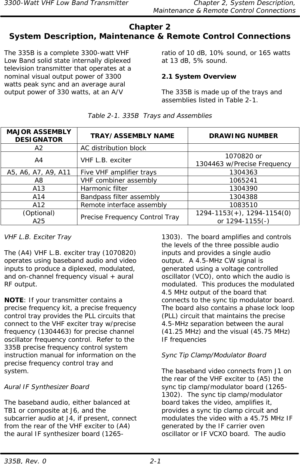 3300-Watt VHF Low Band Transmitter    Chapter 2, System Description,     Maintenance &amp; Remote Control Connections 335B, Rev. 0 2-1 Chapter 2 System Description, Maintenance &amp; Remote Control Connections  The 335B is a complete 3300-watt VHF Low Band solid state internally diplexed television transmitter that operates at a nominal visual output power of 3300 watts peak sync and an average aural output power of 330 watts, at an A/V ratio of 10 dB, 10% sound, or 165 watts at 13 dB, 5% sound.  2.1 System Overview  The 335B is made up of the trays and assemblies listed in Table 2-1.  Table 2-1. 335B  Trays and Assemblies  MAJOR ASSEMBLY DESIGNATOR TRAY/ASSEMBLY NAME DRAWING NUMBER A2 AC distribution block   A4 VHF L.B. exciter 1070820 or 1304463 w/Precise Frequency A5, A6, A7, A9, A11 Five VHF amplifier trays 1304363 A8 VHF combiner assembly 1065241 A13 Harmonic filter 1304390 A14 Bandpass filter assembly 1304388 A12 Remote interface assembly 1083510 (Optional) A25 Precise Frequency Control Tray 1294-1153(+), 1294-1154(0) or 1294-1155(-)  VHF L.B. Exciter Tray  The (A4) VHF L.B. exciter tray (1070820) operates using baseband audio and video inputs to produce a diplexed, modulated, and on-channel frequency visual + aural RF output.  NOTE: If your transmitter contains a precise frequency kit, a precise frequency control tray provides the PLL circuits that connect to the VHF exciter tray w/precise frequency (1304463) for precise channel oscillator frequency control.  Refer to the 335B precise frequency control system instruction manual for information on the precise frequency control tray and system.  Aural IF Synthesizer Board  The baseband audio, either balanced at TB1 or composite at J6, and the subcarrier audio at J4, if present, connect from the rear of the VHF exciter to (A4) the aural IF synthesizer board (1265-1303).  The board amplifies and controls the levels of the three possible audio inputs and provides a single audio output.  A 4.5-MHz CW signal is generated using a voltage controlled oscillator (VCO), onto which the audio is modulated.  This produces the modulated 4.5 MHz output of the board that connects to the sync tip modulator board.  The board also contains a phase lock loop (PLL) circuit that maintains the precise 4.5-MHz separation between the aural (41.25 MHz) and the visual (45.75 MHz) IF frequencies  Sync Tip Clamp/Modulator Board  The baseband video connects from J1 on the rear of the VHF exciter to (A5) the sync tip clamp/modulator board (1265-1302).  The sync tip clamp/modulator board takes the video, amplifies it, provides a sync tip clamp circuit and modulates the video with a 45.75 MHz IF generated by the IF carrier oven oscillator or IF VCXO board.  The audio 