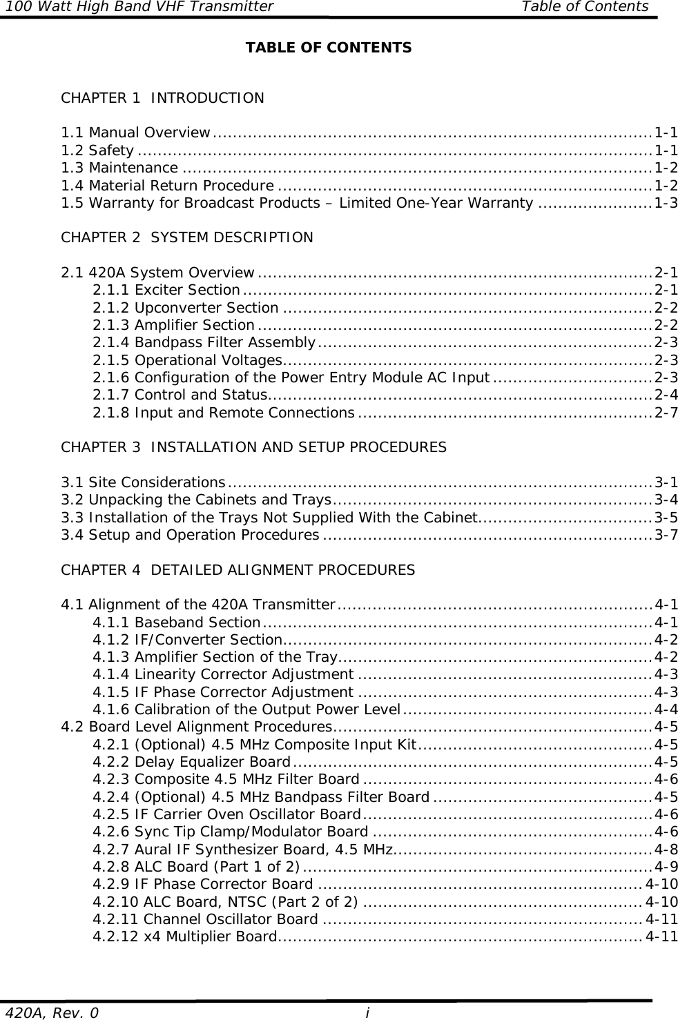 100 Watt High Band VHF Transmitter                                                 Table of Contents420A, Rev. 0 iTABLE OF CONTENTSCHAPTER 1  INTRODUCTION1.1 Manual Overview........................................................................................1-11.2 Safety .......................................................................................................1-11.3 Maintenance ..............................................................................................1-21.4 Material Return Procedure ...........................................................................1-21.5 Warranty for Broadcast Products – Limited One-Year Warranty .......................1-3CHAPTER 2  SYSTEM DESCRIPTION2.1 420A System Overview...............................................................................2-12.1.1 Exciter Section..................................................................................2-12.1.2 Upconverter Section ..........................................................................2-22.1.3 Amplifier Section...............................................................................2-22.1.4 Bandpass Filter Assembly...................................................................2-32.1.5 Operational Voltages..........................................................................2-32.1.6 Configuration of the Power Entry Module AC Input ................................2-32.1.7 Control and Status.............................................................................2-42.1.8 Input and Remote Connections ...........................................................2-7CHAPTER 3  INSTALLATION AND SETUP PROCEDURES3.1 Site Considerations.....................................................................................3-13.2 Unpacking the Cabinets and Trays................................................................3-43.3 Installation of the Trays Not Supplied With the Cabinet...................................3-53.4 Setup and Operation Procedures ..................................................................3-7CHAPTER 4  DETAILED ALIGNMENT PROCEDURES4.1 Alignment of the 420A Transmitter...............................................................4-14.1.1 Baseband Section..............................................................................4-14.1.2 IF/Converter Section..........................................................................4-24.1.3 Amplifier Section of the Tray...............................................................4-24.1.4 Linearity Corrector Adjustment ...........................................................4-34.1.5 IF Phase Corrector Adjustment ...........................................................4-34.1.6 Calibration of the Output Power Level..................................................4-44.2 Board Level Alignment Procedures................................................................4-54.2.1 (Optional) 4.5 MHz Composite Input Kit...............................................4-54.2.2 Delay Equalizer Board........................................................................4-54.2.3 Composite 4.5 MHz Filter Board ..........................................................4-64.2.4 (Optional) 4.5 MHz Bandpass Filter Board ............................................4-54.2.5 IF Carrier Oven Oscillator Board..........................................................4-64.2.6 Sync Tip Clamp/Modulator Board ........................................................4-64.2.7 Aural IF Synthesizer Board, 4.5 MHz....................................................4-84.2.8 ALC Board (Part 1 of 2)......................................................................4-94.2.9 IF Phase Corrector Board .................................................................4-104.2.10 ALC Board, NTSC (Part 2 of 2) ........................................................4-104.2.11 Channel Oscillator Board ................................................................4-114.2.12 x4 Multiplier Board.........................................................................4-11