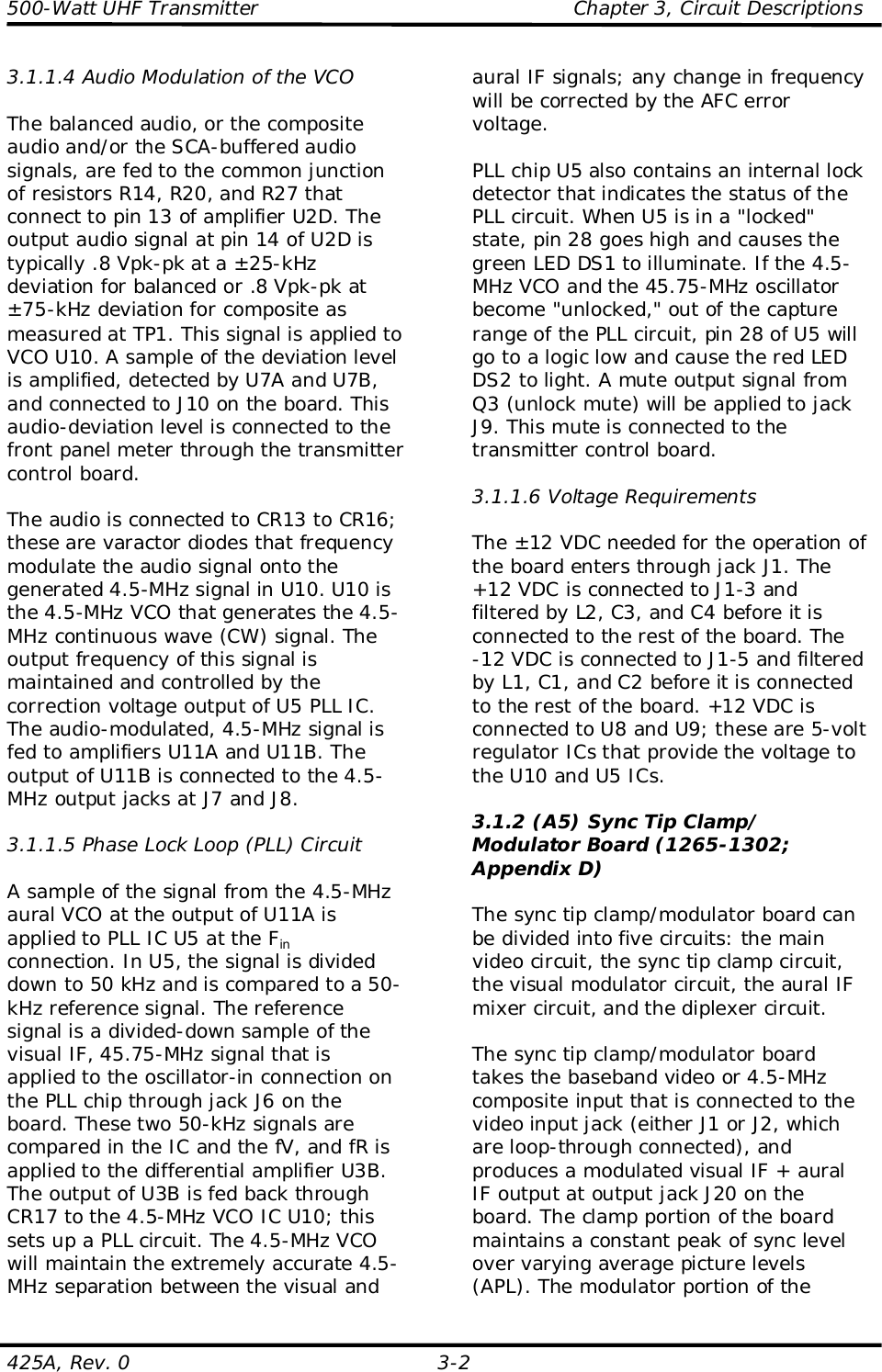 500-Watt UHF Transmitter                                                Chapter 3, Circuit Descriptions425A, Rev. 0 3-23.1.1.4 Audio Modulation of the VCOThe balanced audio, or the compositeaudio and/or the SCA-buffered audiosignals, are fed to the common junctionof resistors R14, R20, and R27 thatconnect to pin 13 of amplifier U2D. Theoutput audio signal at pin 14 of U2D istypically .8 Vpk-pk at a ±25-kHzdeviation for balanced or .8 Vpk-pk at±75-kHz deviation for composite asmeasured at TP1. This signal is applied toVCO U10. A sample of the deviation levelis amplified, detected by U7A and U7B,and connected to J10 on the board. Thisaudio-deviation level is connected to thefront panel meter through the transmittercontrol board.The audio is connected to CR13 to CR16;these are varactor diodes that frequencymodulate the audio signal onto thegenerated 4.5-MHz signal in U10. U10 isthe 4.5-MHz VCO that generates the 4.5-MHz continuous wave (CW) signal. Theoutput frequency of this signal ismaintained and controlled by thecorrection voltage output of U5 PLL IC.The audio-modulated, 4.5-MHz signal isfed to amplifiers U11A and U11B. Theoutput of U11B is connected to the 4.5-MHz output jacks at J7 and J8.3.1.1.5 Phase Lock Loop (PLL) CircuitA sample of the signal from the 4.5-MHzaural VCO at the output of U11A isapplied to PLL IC U5 at the Finconnection. In U5, the signal is divideddown to 50 kHz and is compared to a 50-kHz reference signal. The referencesignal is a divided-down sample of thevisual IF, 45.75-MHz signal that isapplied to the oscillator-in connection onthe PLL chip through jack J6 on theboard. These two 50-kHz signals arecompared in the IC and the fV, and fR isapplied to the differential amplifier U3B.The output of U3B is fed back throughCR17 to the 4.5-MHz VCO IC U10; thissets up a PLL circuit. The 4.5-MHz VCOwill maintain the extremely accurate 4.5-MHz separation between the visual andaural IF signals; any change in frequencywill be corrected by the AFC errorvoltage.PLL chip U5 also contains an internal lockdetector that indicates the status of thePLL circuit. When U5 is in a &quot;locked&quot;state, pin 28 goes high and causes thegreen LED DS1 to illuminate. If the 4.5-MHz VCO and the 45.75-MHz oscillatorbecome &quot;unlocked,&quot; out of the capturerange of the PLL circuit, pin 28 of U5 willgo to a logic low and cause the red LEDDS2 to light. A mute output signal fromQ3 (unlock mute) will be applied to jackJ9. This mute is connected to thetransmitter control board.3.1.1.6 Voltage RequirementsThe ±12 VDC needed for the operation ofthe board enters through jack J1. The+12 VDC is connected to J1-3 andfiltered by L2, C3, and C4 before it isconnected to the rest of the board. The-12 VDC is connected to J1-5 and filteredby L1, C1, and C2 before it is connectedto the rest of the board. +12 VDC isconnected to U8 and U9; these are 5-voltregulator ICs that provide the voltage tothe U10 and U5 ICs.3.1.2 (A5) Sync Tip Clamp/Modulator Board (1265-1302;Appendix D)The sync tip clamp/modulator board canbe divided into five circuits: the mainvideo circuit, the sync tip clamp circuit,the visual modulator circuit, the aural IFmixer circuit, and the diplexer circuit.The sync tip clamp/modulator boardtakes the baseband video or 4.5-MHzcomposite input that is connected to thevideo input jack (either J1 or J2, whichare loop-through connected), andproduces a modulated visual IF + auralIF output at output jack J20 on theboard. The clamp portion of the boardmaintains a constant peak of sync levelover varying average picture levels(APL). The modulator portion of the