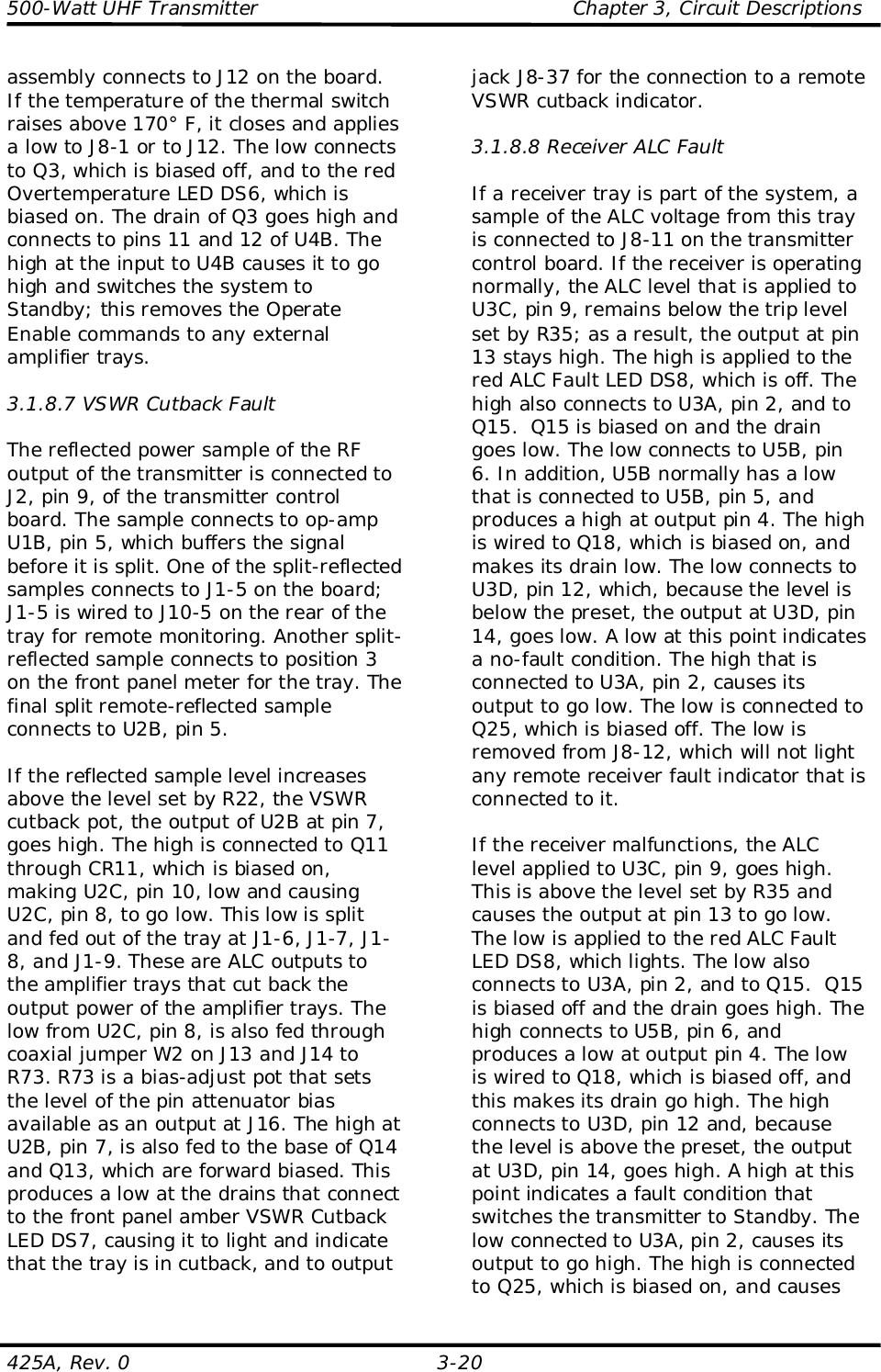 500-Watt UHF Transmitter                                                Chapter 3, Circuit Descriptions425A, Rev. 0 3-20assembly connects to J12 on the board.If the temperature of the thermal switchraises above 170° F, it closes and appliesa low to J8-1 or to J12. The low connectsto Q3, which is biased off, and to the redOvertemperature LED DS6, which isbiased on. The drain of Q3 goes high andconnects to pins 11 and 12 of U4B. Thehigh at the input to U4B causes it to gohigh and switches the system toStandby; this removes the OperateEnable commands to any externalamplifier trays.3.1.8.7 VSWR Cutback FaultThe reflected power sample of the RFoutput of the transmitter is connected toJ2, pin 9, of the transmitter controlboard. The sample connects to op-ampU1B, pin 5, which buffers the signalbefore it is split. One of the split-reflectedsamples connects to J1-5 on the board;J1-5 is wired to J10-5 on the rear of thetray for remote monitoring. Another split-reflected sample connects to position 3on the front panel meter for the tray. Thefinal split remote-reflected sampleconnects to U2B, pin 5.If the reflected sample level increasesabove the level set by R22, the VSWRcutback pot, the output of U2B at pin 7,goes high. The high is connected to Q11through CR11, which is biased on,making U2C, pin 10, low and causingU2C, pin 8, to go low. This low is splitand fed out of the tray at J1-6, J1-7, J1-8, and J1-9. These are ALC outputs tothe amplifier trays that cut back theoutput power of the amplifier trays. Thelow from U2C, pin 8, is also fed throughcoaxial jumper W2 on J13 and J14 toR73. R73 is a bias-adjust pot that setsthe level of the pin attenuator biasavailable as an output at J16. The high atU2B, pin 7, is also fed to the base of Q14and Q13, which are forward biased. Thisproduces a low at the drains that connectto the front panel amber VSWR CutbackLED DS7, causing it to light and indicatethat the tray is in cutback, and to outputjack J8-37 for the connection to a remoteVSWR cutback indicator.3.1.8.8 Receiver ALC FaultIf a receiver tray is part of the system, asample of the ALC voltage from this trayis connected to J8-11 on the transmittercontrol board. If the receiver is operatingnormally, the ALC level that is applied toU3C, pin 9, remains below the trip levelset by R35; as a result, the output at pin13 stays high. The high is applied to thered ALC Fault LED DS8, which is off. Thehigh also connects to U3A, pin 2, and toQ15.  Q15 is biased on and the draingoes low. The low connects to U5B, pin6. In addition, U5B normally has a lowthat is connected to U5B, pin 5, andproduces a high at output pin 4. The highis wired to Q18, which is biased on, andmakes its drain low. The low connects toU3D, pin 12, which, because the level isbelow the preset, the output at U3D, pin14, goes low. A low at this point indicatesa no-fault condition. The high that isconnected to U3A, pin 2, causes itsoutput to go low. The low is connected toQ25, which is biased off. The low isremoved from J8-12, which will not lightany remote receiver fault indicator that isconnected to it.If the receiver malfunctions, the ALClevel applied to U3C, pin 9, goes high.This is above the level set by R35 andcauses the output at pin 13 to go low.The low is applied to the red ALC FaultLED DS8, which lights. The low alsoconnects to U3A, pin 2, and to Q15.  Q15is biased off and the drain goes high. Thehigh connects to U5B, pin 6, andproduces a low at output pin 4. The lowis wired to Q18, which is biased off, andthis makes its drain go high. The highconnects to U3D, pin 12 and, becausethe level is above the preset, the outputat U3D, pin 14, goes high. A high at thispoint indicates a fault condition thatswitches the transmitter to Standby. Thelow connected to U3A, pin 2, causes itsoutput to go high. The high is connectedto Q25, which is biased on, and causes