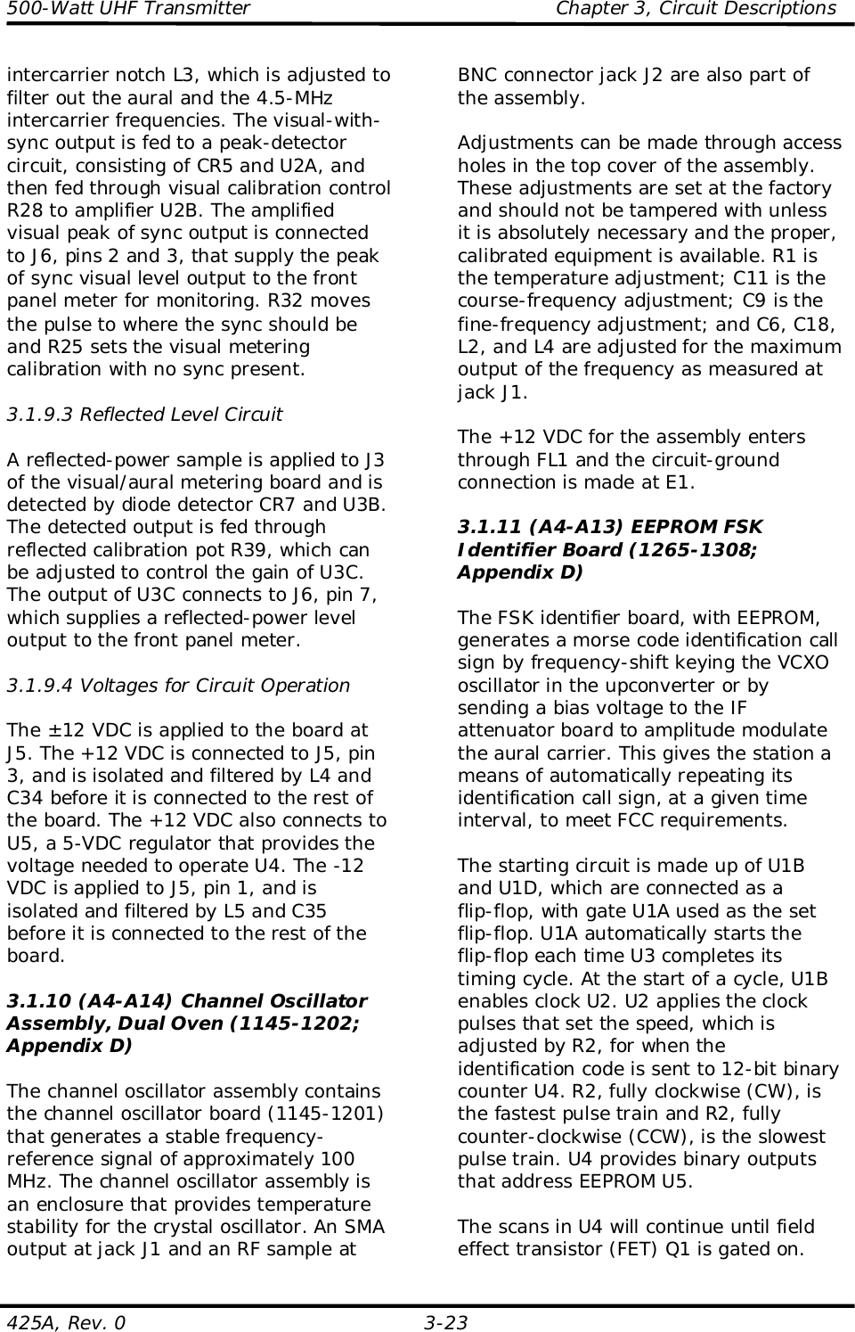 500-Watt UHF Transmitter                                                Chapter 3, Circuit Descriptions425A, Rev. 0 3-23intercarrier notch L3, which is adjusted tofilter out the aural and the 4.5-MHzintercarrier frequencies. The visual-with-sync output is fed to a peak-detectorcircuit, consisting of CR5 and U2A, andthen fed through visual calibration controlR28 to amplifier U2B. The amplifiedvisual peak of sync output is connectedto J6, pins 2 and 3, that supply the peakof sync visual level output to the frontpanel meter for monitoring. R32 movesthe pulse to where the sync should beand R25 sets the visual meteringcalibration with no sync present.3.1.9.3 Reflected Level CircuitA reflected-power sample is applied to J3of the visual/aural metering board and isdetected by diode detector CR7 and U3B.The detected output is fed throughreflected calibration pot R39, which canbe adjusted to control the gain of U3C.The output of U3C connects to J6, pin 7,which supplies a reflected-power leveloutput to the front panel meter.3.1.9.4 Voltages for Circuit OperationThe ±12 VDC is applied to the board atJ5. The +12 VDC is connected to J5, pin3, and is isolated and filtered by L4 andC34 before it is connected to the rest ofthe board. The +12 VDC also connects toU5, a 5-VDC regulator that provides thevoltage needed to operate U4. The -12VDC is applied to J5, pin 1, and isisolated and filtered by L5 and C35before it is connected to the rest of theboard.3.1.10 (A4-A14) Channel OscillatorAssembly, Dual Oven (1145-1202;Appendix D)The channel oscillator assembly containsthe channel oscillator board (1145-1201)that generates a stable frequency-reference signal of approximately 100MHz. The channel oscillator assembly isan enclosure that provides temperaturestability for the crystal oscillator. An SMAoutput at jack J1 and an RF sample atBNC connector jack J2 are also part ofthe assembly.Adjustments can be made through accessholes in the top cover of the assembly.These adjustments are set at the factoryand should not be tampered with unlessit is absolutely necessary and the proper,calibrated equipment is available. R1 isthe temperature adjustment; C11 is thecourse-frequency adjustment; C9 is thefine-frequency adjustment; and C6, C18,L2, and L4 are adjusted for the maximumoutput of the frequency as measured atjack J1.The +12 VDC for the assembly entersthrough FL1 and the circuit-groundconnection is made at E1.3.1.11 (A4-A13) EEPROM FSKIdentifier Board (1265-1308;Appendix D)The FSK identifier board, with EEPROM,generates a morse code identification callsign by frequency-shift keying the VCXOoscillator in the upconverter or bysending a bias voltage to the IFattenuator board to amplitude modulatethe aural carrier. This gives the station ameans of automatically repeating itsidentification call sign, at a given timeinterval, to meet FCC requirements.The starting circuit is made up of U1Band U1D, which are connected as aflip-flop, with gate U1A used as the setflip-flop. U1A automatically starts theflip-flop each time U3 completes itstiming cycle. At the start of a cycle, U1Benables clock U2. U2 applies the clockpulses that set the speed, which isadjusted by R2, for when theidentification code is sent to 12-bit binarycounter U4. R2, fully clockwise (CW), isthe fastest pulse train and R2, fullycounter-clockwise (CCW), is the slowestpulse train. U4 provides binary outputsthat address EEPROM U5.The scans in U4 will continue until fieldeffect transistor (FET) Q1 is gated on.