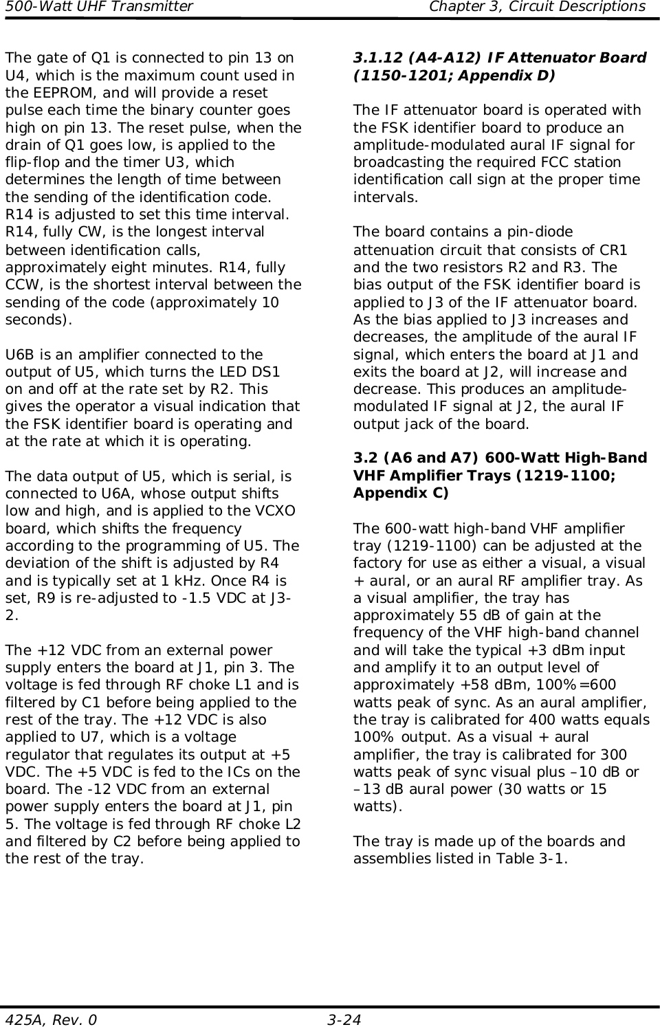 500-Watt UHF Transmitter                                                Chapter 3, Circuit Descriptions425A, Rev. 0 3-24The gate of Q1 is connected to pin 13 onU4, which is the maximum count used inthe EEPROM, and will provide a resetpulse each time the binary counter goeshigh on pin 13. The reset pulse, when thedrain of Q1 goes low, is applied to theflip-flop and the timer U3, whichdetermines the length of time betweenthe sending of the identification code.R14 is adjusted to set this time interval.R14, fully CW, is the longest intervalbetween identification calls,approximately eight minutes. R14, fullyCCW, is the shortest interval between thesending of the code (approximately 10seconds).U6B is an amplifier connected to theoutput of U5, which turns the LED DS1on and off at the rate set by R2. Thisgives the operator a visual indication thatthe FSK identifier board is operating andat the rate at which it is operating.The data output of U5, which is serial, isconnected to U6A, whose output shiftslow and high, and is applied to the VCXOboard, which shifts the frequencyaccording to the programming of U5. Thedeviation of the shift is adjusted by R4and is typically set at 1 kHz. Once R4 isset, R9 is re-adjusted to -1.5 VDC at J3-2.The +12 VDC from an external powersupply enters the board at J1, pin 3. Thevoltage is fed through RF choke L1 and isfiltered by C1 before being applied to therest of the tray. The +12 VDC is alsoapplied to U7, which is a voltageregulator that regulates its output at +5VDC. The +5 VDC is fed to the ICs on theboard. The -12 VDC from an externalpower supply enters the board at J1, pin5. The voltage is fed through RF choke L2and filtered by C2 before being applied tothe rest of the tray.3.1.12 (A4-A12) IF Attenuator Board(1150-1201; Appendix D)The IF attenuator board is operated withthe FSK identifier board to produce anamplitude-modulated aural IF signal forbroadcasting the required FCC stationidentification call sign at the proper timeintervals.The board contains a pin-diodeattenuation circuit that consists of CR1and the two resistors R2 and R3. Thebias output of the FSK identifier board isapplied to J3 of the IF attenuator board.As the bias applied to J3 increases anddecreases, the amplitude of the aural IFsignal, which enters the board at J1 andexits the board at J2, will increase anddecrease. This produces an amplitude-modulated IF signal at J2, the aural IFoutput jack of the board.3.2 (A6 and A7) 600-Watt High-BandVHF Amplifier Trays (1219-1100;Appendix C)The 600-watt high-band VHF amplifiertray (1219-1100) can be adjusted at thefactory for use as either a visual, a visual+ aural, or an aural RF amplifier tray. Asa visual amplifier, the tray hasapproximately 55 dB of gain at thefrequency of the VHF high-band channeland will take the typical +3 dBm inputand amplify it to an output level ofapproximately +58 dBm, 100%=600watts peak of sync. As an aural amplifier,the tray is calibrated for 400 watts equals100% output. As a visual + auralamplifier, the tray is calibrated for 300watts peak of sync visual plus –10 dB or–13 dB aural power (30 watts or 15watts).The tray is made up of the boards andassemblies listed in Table 3-1.