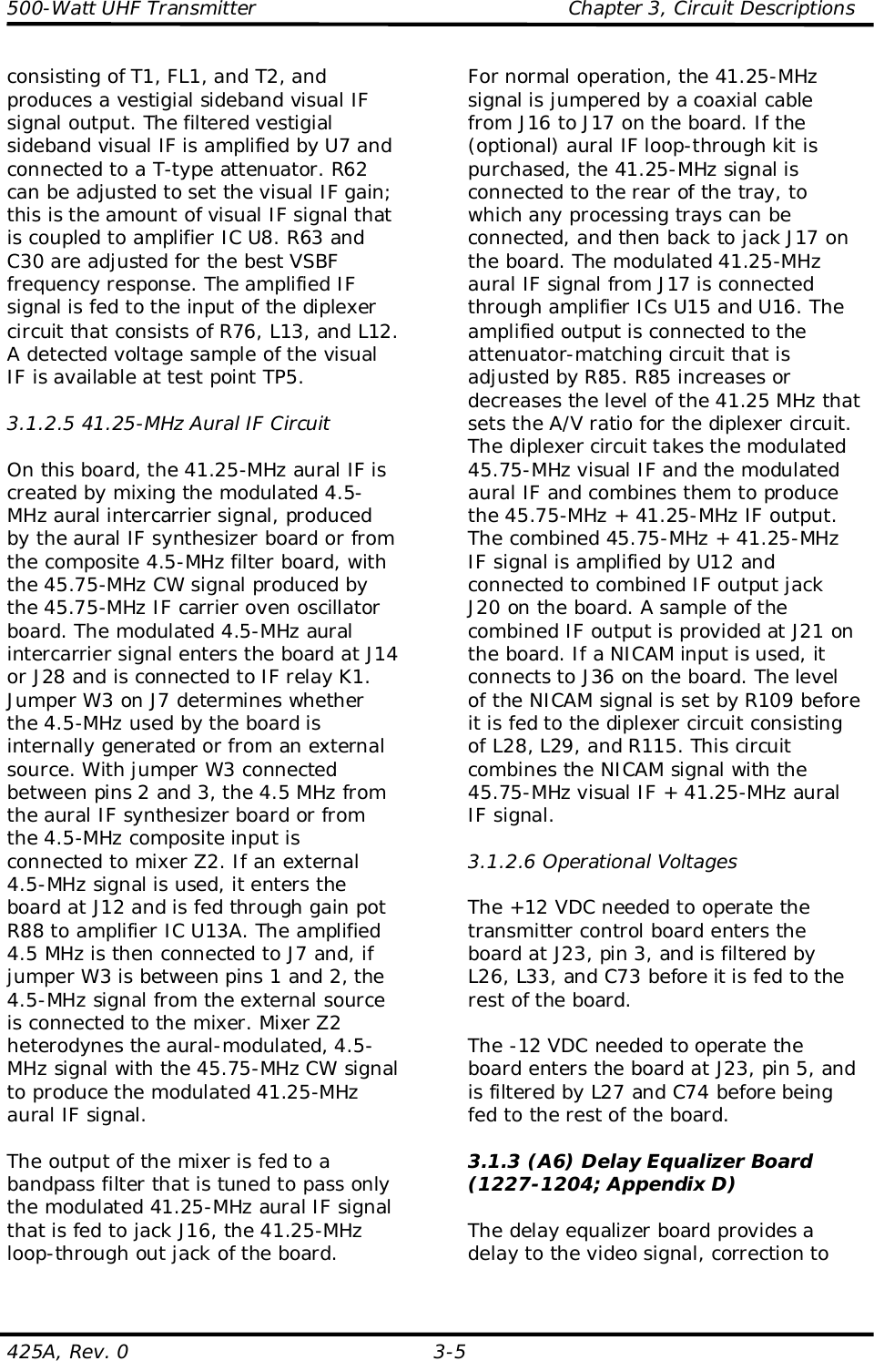 500-Watt UHF Transmitter                                                Chapter 3, Circuit Descriptions425A, Rev. 0 3-5consisting of T1, FL1, and T2, andproduces a vestigial sideband visual IFsignal output. The filtered vestigialsideband visual IF is amplified by U7 andconnected to a T-type attenuator. R62can be adjusted to set the visual IF gain;this is the amount of visual IF signal thatis coupled to amplifier IC U8. R63 andC30 are adjusted for the best VSBFfrequency response. The amplified IFsignal is fed to the input of the diplexercircuit that consists of R76, L13, and L12.A detected voltage sample of the visualIF is available at test point TP5.3.1.2.5 41.25-MHz Aural IF CircuitOn this board, the 41.25-MHz aural IF iscreated by mixing the modulated 4.5-MHz aural intercarrier signal, producedby the aural IF synthesizer board or fromthe composite 4.5-MHz filter board, withthe 45.75-MHz CW signal produced bythe 45.75-MHz IF carrier oven oscillatorboard. The modulated 4.5-MHz auralintercarrier signal enters the board at J14or J28 and is connected to IF relay K1.Jumper W3 on J7 determines whetherthe 4.5-MHz used by the board isinternally generated or from an externalsource. With jumper W3 connectedbetween pins 2 and 3, the 4.5 MHz fromthe aural IF synthesizer board or fromthe 4.5-MHz composite input isconnected to mixer Z2. If an external4.5-MHz signal is used, it enters theboard at J12 and is fed through gain potR88 to amplifier IC U13A. The amplified4.5 MHz is then connected to J7 and, ifjumper W3 is between pins 1 and 2, the4.5-MHz signal from the external sourceis connected to the mixer. Mixer Z2heterodynes the aural-modulated, 4.5-MHz signal with the 45.75-MHz CW signalto produce the modulated 41.25-MHzaural IF signal.The output of the mixer is fed to abandpass filter that is tuned to pass onlythe modulated 41.25-MHz aural IF signalthat is fed to jack J16, the 41.25-MHzloop-through out jack of the board.For normal operation, the 41.25-MHzsignal is jumpered by a coaxial cablefrom J16 to J17 on the board. If the(optional) aural IF loop-through kit ispurchased, the 41.25-MHz signal isconnected to the rear of the tray, towhich any processing trays can beconnected, and then back to jack J17 onthe board. The modulated 41.25-MHzaural IF signal from J17 is connectedthrough amplifier ICs U15 and U16. Theamplified output is connected to theattenuator-matching circuit that isadjusted by R85. R85 increases ordecreases the level of the 41.25 MHz thatsets the A/V ratio for the diplexer circuit.The diplexer circuit takes the modulated45.75-MHz visual IF and the modulatedaural IF and combines them to producethe 45.75-MHz + 41.25-MHz IF output.The combined 45.75-MHz + 41.25-MHzIF signal is amplified by U12 andconnected to combined IF output jackJ20 on the board. A sample of thecombined IF output is provided at J21 onthe board. If a NICAM input is used, itconnects to J36 on the board. The levelof the NICAM signal is set by R109 beforeit is fed to the diplexer circuit consistingof L28, L29, and R115. This circuitcombines the NICAM signal with the45.75-MHz visual IF + 41.25-MHz auralIF signal.3.1.2.6 Operational VoltagesThe +12 VDC needed to operate thetransmitter control board enters theboard at J23, pin 3, and is filtered byL26, L33, and C73 before it is fed to therest of the board.The -12 VDC needed to operate theboard enters the board at J23, pin 5, andis filtered by L27 and C74 before beingfed to the rest of the board.3.1.3 (A6) Delay Equalizer Board(1227-1204; Appendix D)The delay equalizer board provides adelay to the video signal, correction to